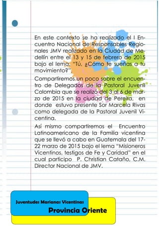 En este contexto se ha realizado el I En-
cuentro Nacional de Responsables Regio-
nales JMV realizado en la Ciudad de Me-
dellín entre el 13 y 15 de febrero de 2015
bajo el lema. “Tú, ¿Cómo te sueñas a tu
movimiento?”.
Compartiremos un poco sobre el encuen-
tro de Delegados de la Pastoral Juvenil
Colombia que se realizó del 3 al 6 de mar-
zo de 2015 en la ciudad de Pereira, en
donde estuvo presente Sor Marcela Rivas
como delegada de la Pastoral Juvenil Vi-
centina.
Así mismo compartiremos el Encuentro
Latinoamericano de la Familia vicentina
que se llevó a cabo en Guatemala del 17-
22 marzo de 2015 bajo el lema “Misioneros
Vicentinos, testigos de Fe y Caridad” en el
cual participo P. Christian Cataño, C.M.
Director Nacional de JMV.
Juventudes Marianas Vicentinas
Provincia Oriente
 