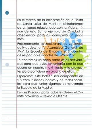En el marco de la celebración de la Fiesta
de Santa Luisa de Marillac, disfrutaremos
de un juego relacionado con la Vida y mi-
sión de esta Santa ejemplo de Caridad y
obediencia, para así conocerla un poco
más.
Próximamente se realizarán las siguientes
actividades: la IV Asamblea General de
JMV, la Escuela de Emaús y el Encuentro
de responsables locales de JMV y VJV.
Te contamos un poco sobre estas activida-
des para que estés en sintonía con lo que
ocurre en nuestro movimiento y te proyec-
tes para participar en alguna de ellas.
Esperamos este boletín sea compartido en
sus comunidades locales y en redes socia-
les para que juntos sigamos construyendo
la Escuela de la Madre.
Felices Pascuas para todos les desea el Co-
mité provincial –Provincia Oriente.
 