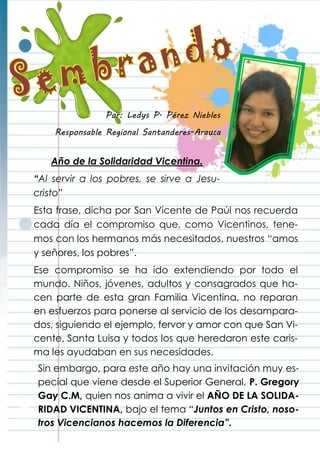 Año de la Solidaridad Vicentina.
“Al servir a los pobres, se sirve a Jesu-
cristo”
Esta frase, dicha por San Vicente de Paúl nos recuerda
cada día el compromiso que, como Vicentinos, tene-
mos con los hermanos más necesitados, nuestros “amos
y señores, los pobres”.
Ese compromiso se ha ido extendiendo por todo el
mundo. Niños, jóvenes, adultos y consagrados que ha-
cen parte de esta gran Familia Vicentina, no reparan
en esfuerzos para ponerse al servicio de los desampara-
dos, siguiendo el ejemplo, fervor y amor con que San Vi-
cente, Santa Luisa y todos los que heredaron este caris-
ma les ayudaban en sus necesidades.
Sin embargo, para este año hay una invitación muy es-
pecial que viene desde el Superior General, P. Gregory
Gay C.M, quien nos anima a vivir el AÑO DE LA SOLIDA-
RIDAD VICENTINA, bajo el tema “Juntos en Cristo, noso-
tros Vicencianos hacemos la Diferencia”.
Por: Ledys P. Pérez Niebles
Responsable Regional Santanderes-Arauca
 