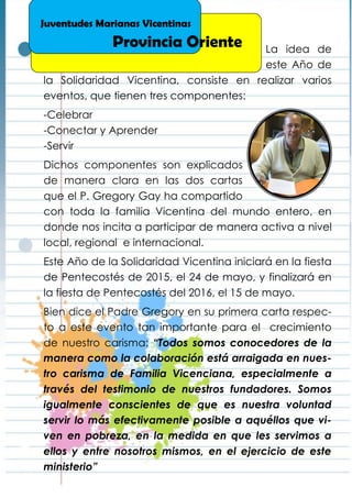 La idea de
este Año de
la Solidaridad Vicentina, consiste en realizar varios
eventos, que tienen tres componentes:
-Celebrar
-Conectar y Aprender
-Servir
Dichos componentes son explicados
de manera clara en las dos cartas
que el P. Gregory Gay ha compartido
con toda la familia Vicentina del mundo entero, en
donde nos incita a participar de manera activa a nivel
local, regional e internacional.
Este Año de la Solidaridad Vicentina iniciará en la fiesta
de Pentecostés de 2015, el 24 de mayo, y finalizará en
la fiesta de Pentecostés del 2016, el 15 de mayo.
Bien dice el Padre Gregory en su primera carta respec-
to a este evento tan importante para el crecimiento
de nuestro carisma: “Todos somos conocedores de la
manera como la colaboración está arraigada en nues-
tro carisma de Familia Vicenciana, especialmente a
través del testimonio de nuestros fundadores. Somos
igualmente conscientes de que es nuestra voluntad
servir lo más efectivamente posible a aquéllos que vi-
ven en pobreza, en la medida en que les servimos a
ellos y entre nosotros mismos, en el ejercicio de este
ministerio”
Juventudes Marianas Vicentinas
Provincia Oriente
 