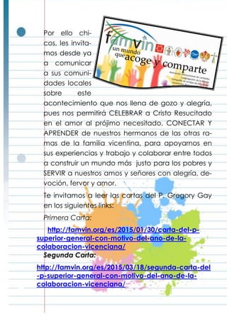 Por ello chi-
cos, les invita-
mos desde ya
a comunicar
a sus comuni-
dades locales
sobre este
acontecimiento que nos llena de gozo y alegría,
pues nos permitirá CELEBRAR a Cristo Resucitado
en el amor al prójimo necesitado, CONECTAR Y
APRENDER de nuestros hermanos de las otras ra-
mas de la familia vicentina, para apoyarnos en
sus experiencias y trabajo y colaborar entre todos
a construir un mundo más justo para los pobres y
SERVIR a nuestros amos y señores con alegría, de-
voción, fervor y amor.
Te invitamos a leer las cartas del P. Gregory Gay
en los siguientes links:
Primera Carta:
http://famvin.org/es/2015/01/30/carta-del-p-
superior-general-con-motivo-del-ano-de-la-
colaboracion-vicenciana/
Segunda Carta:
http://famvin.org/es/2015/03/18/segunda-carta-del
-p-superior-general-con-motivo-del-ano-de-la-
colaboracion-vicenciana/
 