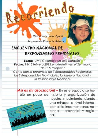 Por: Francy Yulie Aya R.
Responsable Provincia Oriente
ENCUENTRO NACIONAL DE
RESPONSABLES REGIONALES.
Lema: “JMV Colombia un solo corazón”
Fecha: 13-15 febrero 2015 en Medellín en el Seminario
de C.M “Sepavi”
Conto con la presencia de 7 Responsables Regionales,
las 2 Responsables Provinciales, la Asesora Nacional y
la Responsable Nacional.
¡Así es mi asociación! – En este espacio se ha-
bló un poco de historia y organización de
nuestro movimiento dando
una mirada a nivel interna-
cional, latinoamericano, na-
cional, provincial y regio-
nal.
 