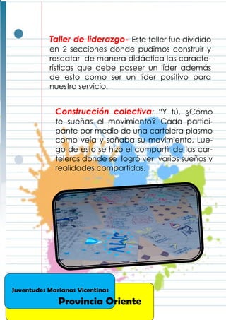 Construcción colectiva: “Y tú, ¿Cómo
te sueñas el movimiento? Cada partici-
pante por medio de una cartelera plasmo
como veía y soñaba su movimiento, Lue-
go de esto se hizo el compartir de las car-
teleras donde se logró ver varios sueños y
realidades compartidas.
Taller de liderazgo- Este taller fue dividido
en 2 secciones donde pudimos construir y
rescatar de manera didáctica las caracte-
rísticas que debe poseer un líder además
de esto como ser un líder positivo para
nuestro servicio.
Juventudes Marianas Vicentinas
Provincia Oriente
 