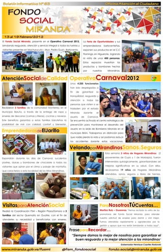 El Fondo Social Miranda, presente en el Operativo Carnaval 2012,            La Feria de Oportunidades y sus
brindando resguardo, atención y servicio integral a todos los turistas y    emprendedoras         barloventeñas,
visitantes presentes en Machurucuto – Mun. Pedro Gual – Barlovento.         exponen sus productos en el C.C
                                                                            Flamingo en Higuerote, logrando
                                                                            la visita de unas 450 personas.
                                                                            Estos    espacios      muestran      los
                                                                            productos y bombones hechos
                                                                            por       nuestras           Mirandinas.


AtenciónSocialdeCalidad OperativoCarnaval2012
                                                                            …………..


                                                               Unos 4.200 funcionarios
                                                               han sido desplegados a
                                                               fin   de    garantizar    la
                                                               tranquilidad, resguardo y
                                                               atención     a   todas   las
                                                               personas que visiten o se
Recibieron 5 familias de la comunidad Monterrey en el          trasladen por el estado
Municipio Baruta, a través de la entrega de ropa y             Miranda      durante      el
enseres de descanso (camas y literas), cocinas y neveras.      asueto      de     Carnaval.
Este beneficio garantiza a estas familias baruteñas la         Se encuentra activado el centro estratégico de
                                                               ooooo
posibilidad de vivir con calidad, confort y bienestar.         prevención para monitorear el desarrollo del
ooooo
EmprendedorasdeElJarillo
                                                               asueto en la sede de Bomberos Miranda en el
                                                               municipio Brión. Trabajamos sin distinción para
                                                               que nadie pierda la vida y así podamos reducir
                                                               los   accidentes     durante      estas    vacaciones.


                                                              VelandoporMirandinosSanosySeguros
                                                               ………


                                                                                                    Esta semana 3 niños de Hogares Mirandinos (2

Expondrán durante los días de Carnaval, suculentos                                                  provenientes de Cupo y 1 de Marizapa), fueron

postres, dulces y bombones de chocolate a todos los                                                 intervenidos quirúrgicamente, garantizandoles así

visitantes que optan por el clima y paisaje de montaña,                                             mejoras siginificativas en su salud. Con ellos,

que caracteriza a esta localidad de los Altos Mirandinos.                                           alcanzamos 19 niños de Hogares Mirandinos
                                                                                                    atendidos, sanos, seguros y libres de hernias.
                                                                                                    ………




VisitasparaAtenciónSocial                                                                     ParaNosotrosTúCuentas…
Realizó la Coordinación FSM – Región Plaza/Zamora a 3                                         Maritza Ruiz – Guarenas “Hemos recibido la visita de las
                                                                                              promotoras del Fondo Social Miranda, para atender
familias del sector Quemaito en Guatire, con el fin de
                                                                                              nuestra solicitud de enseres para dormir y vivir mejor.
atenderles su necesidad y beneficiarlas con enseres.
                                                                                              Fuimos atendidas rapidamente y agradecidas por la
……..
                                                                                              gestión y apoyo que nos están brindando a todos aqui”.

                                                              FraseparaRecordar…
                                                                            ooo


                                                                “Siempre damos lo mejor de nosotros para garantizar el
                                                                   buen resguardo y la mejor atención a los mirandinos”
                                                                                                                       Gobernador Henrique Capriles Radonski
 