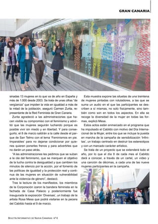 BOLETÍN INFORMATIVO DE NUEVA CANARIAS Nº 6
sinadas 13 mujeres en lo que va de año en España y
más de 1.000 desde 2003. Se trata de unas cifras “de
vergüenza” que impiden la vida en igualdad a más de
la mitad de la población, aseguró Carmen Zurita, re-
presentante de la Red Feminista de Gran Canaria.
Zurita agradeció a las administraciones que ha-
cen visible su compromiso con el feminismo y advir-
tió que las mujeres seguirán luchando porque es
posible vivir sin miedo y en libertad. Y para conse-
guirlo, el 8 de marzo saldrán a la calle desde el par-
que de San Telmo con el lema ‘Feminismos en pie.
Imparables’ para no dejarse condicionar por quie-
nes quieren ponerles frenos y para advertirles que
no darán un paso atrás.
“A las administraciones les pedimos que se suban
a la ola del feminismo, que se marquen el objetivo
de la lucha contra la desigualdad y que cambien los
minutos de silencio por la acción, por el fomento de
las políticas de igualdad y la protección real y conti-
nua de las mujeres en situación de vulnerabilidad
ante la violencia de género”, destacó.
Tras la lectura de los manifiestos, los miembros
de la Corporación izaron la bandera feminista en la
fachada de Casa Palacio y posteriormente fue
inaugurada la exposición ‘Diversas’, un trabajo de la
artista Rosa Mesa que podrá visitarse en la pecera
del Cabildo hasta el 9 de marzo.
Esta muestra expone las siluetas de una treintena
de mujeres pintadas con rotuladores, a las que se
suma un audio en el que las participantes se des-
criben a sí mismas, no solo físicamente, sino tam-
bién como son en todos los aspectos. En ella se
recoge la diversidad de la mujer en todas las for-
mas, explicó Mesa.
Estos actos están enmarcado en el programa que
ha impulsado el Cabildo con motivo del Día Interna-
cional de la Mujer, entre los que se incluye la puesta
en marcha de la campaña de sensibilización ‘Infini-
tas’, un trabajo centrado en destruir los estereotipos
y con un marcado carácter artístico.
Se trata de un proyecto que se extenderá todo el
año, por lo que el día 8 de cada mes el Cabildo
dará a conocer, a través de un cartel, un vídeo y
una canción de décimas, a cada una de las nueve
mujeres participantes en la campaña.
GRAN CANARIA
 