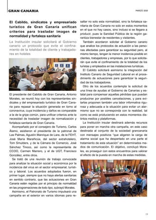 MARZO 2020
19
El Cabildo, sindicatos y empresariado
turístico de Gran Canaria unifican
criterios para trasladar imagen de
normalidad y fortaleza sanitaria
La Institución insular solicitará al Gobierno
canario un protocolo que evite el confina-
miento de la totalidad de cliente y trabajado-
res en hoteles
El presidente del Cabildo de Gran Canaria, Antonio
Morales, se reunió hoy con los representantes sin-
dicales y del empresariado turístico de Gran Cana-
ria para repasar la situación generada en torno al
coronavirus, cuya incidencia y daños es comparable
a la de la gripe común, para unificar criterios ante la
necesidad de trasladar imagen de normalización y
fortaleza sanitaria de Gran Canaria.
Acompañado por el consejero de Turismo, Carlos
Álamo, asistieron el presidente de la patronal de
Las Palmas, Agustín Manrique de Lara, de la FEHT,
José María Marañicúa, del sector extrahotelero,
Tom Smulders, y de la Cámara de Comercio, José
Sánchez Tinoco, así como la representante de
CCOO, Carmen Marrero, y el de UGT, Francisco
González, entre otros.
Se trató de una reunión de trabajo convocada
para analizar la situación social y económica por la
incidencia del virus en el sector empresarial, turísti-
co y laboral. Los acuerdos adoptados fueron, en
primer lugar, siempre que no haya alertas sanitarias
en sentido contrario, que las actuaciones en Gran
Canaria estén regidas por el principio de normalidad
en las programaciones de todo tipo, subrayó Morales.
Asimismo, el Patronato de Turismo impulsará una
campaña en el exterior en varios idiomas para re-
saltar no solo esta normalidad, sino la fortaleza sa-
nitaria de Gran Canaria no solo en estos momentos
en el que no hay casos, sino incluso si se llegara a
producir, pues la Sanidad Pública de la región ga-
rantiza bienestar de residentes y visitantes.
También acordaron solicitar al Gobierno canario
que analice los protocolos de actuación a las perso-
nas afectadas para garantizar su seguridad pero, al
mismo tiempo, tengan la menor incidencia posible en
clientes, trabajadores y empresas, por lo que solicita-
rán que evite el confinamiento de la totalidad de los
turistas y empleados en las instalaciones turísticas.
El Cabildo solicitará asimismo la integración del
Instituto Canario de Seguridad Laboral en el proce-
dimiento de actuaciones para garantizar la seguri-
dad de los trabajadores.
Otro de los acuerdos contempla la solicitud de
una línea de ayudas al Gobierno de Canarias y es-
tatal para compensar aquellas pérdidas que puedan
producirse por posibles cancelaciones, y para evi-
tarlas proponen también una labor informativa rigu-
rosa y adecuada a la situación para evitar un alar-
mismo que no se corresponda con la realidad, tal
como se está produciendo en estos momentos dis-
tintos medios y plataformas.
La Institución insular destinará además recursos
para poner en marcha otra campaña, en este caso
destinada al conjunto de la sociedad grancanaria
con mensajes positivos “que aligeren la carga de
alarma social que ha despertado en una parte el
tratamiento de esta situación” en determinados me-
dios de comunicación. El objetivo, concluyó Mora-
les, es proseguir con estos encuentros para valorar
el efecto de la puesta en marcha de estas medidas.
GRAN CANARIA
 