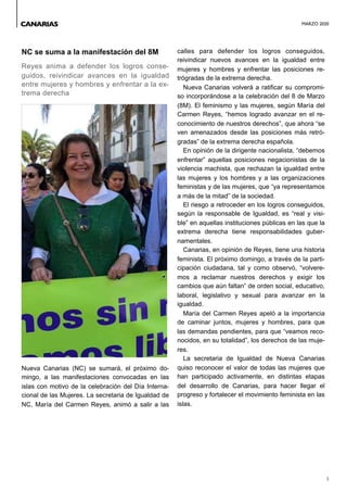 MARZO 2020
3
NC se suma a la manifestación del 8M
Reyes anima a defender los logros conse-
guidos, reivindicar avances en la igualdad
entre mujeres y hombres y enfrentar a la ex-
trema derecha
Nueva Canarias (NC) se sumará, el próximo do-
mingo, a las manifestaciones convocadas en las
islas con motivo de la celebración del Día Interna-
cional de las Mujeres. La secretaria de Igualdad de
NC, María del Carmen Reyes, animó a salir a las
calles para defender los logros conseguidos,
reivindicar nuevos avances en la igualdad entre
mujeres y hombres y enfrentar las posiciones re-
trógradas de la extrema derecha.
Nueva Canarias volverá a ratificar su compromi-
so incorporándose a la celebración del 8 de Marzo
(8M). El feminismo y las mujeres, según María del
Carmen Reyes, “hemos logrado avanzar en el re-
conocimiento de nuestros derechos”, que ahora “se
ven amenazados desde las posiciones más retró-
gradas” de la extrema derecha española.
En opinión de la dirigente nacionalista, “debemos
enfrentar” aquellas posiciones negacionistas de la
violencia machista, que rechazan la igualdad entre
las mujeres y los hombres y a las organizaciones
feministas y de las mujeres, que “ya representamos
a más de la mitad” de la sociedad.
El riesgo a retroceder en los logros conseguidos,
según la responsable de Igualdad, es “real y visi-
ble” en aquellas instituciones públicas en las que la
extrema derecha tiene responsabilidades guber-
namentales.
Canarias, en opinión de Reyes, tiene una historia
feminista. El próximo domingo, a través de la parti-
cipación ciudadana, tal y como observó, “volvere-
mos a reclamar nuestros derechos y exigir los
cambios que aún faltan” de orden social, educativo,
laboral, legislativo y sexual para avanzar en la
igualdad.
María del Carmen Reyes apeló a la importancia
de caminar juntos, mujeres y hombres, para que
las demandas pendientes, para que “veamos reco-
nocidos, en su totalidad”, los derechos de las muje-
res.
La secretaria de Igualdad de Nueva Canarias
quiso reconocer el valor de todas las mujeres que
han participado activamente, en distintas etapas
del desarrollo de Canarias, para hacer llegar el
progreso y fortalecer el movimiento feminista en las
islas.
CANARIAS
 