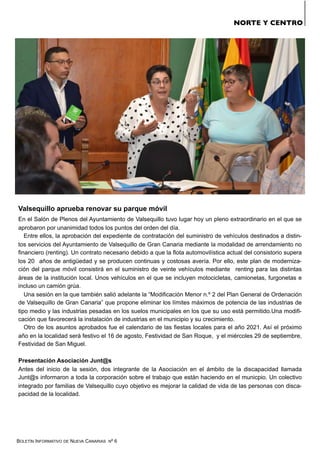 BOLETÍN INFORMATIVO DE NUEVA CANARIAS Nº 6
NORTE Y CENTRO
Valsequillo aprueba renovar su parque móvil
En el Salón de Plenos del Ayuntamiento de Valsequillo tuvo lugar hoy un pleno extraordinario en el que se
aprobaron por unanimidad todos los puntos del orden del día.
Entre ellos, la aprobación del expediente de contratación del suministro de vehículos destinados a distin-
tos servicios del Ayuntamiento de Valsequillo de Gran Canaria mediante la modalidad de arrendamiento no
financiero (renting). Un contrato necesario debido a que la flota automovilística actual del consistorio supera
los 20 años de antigüedad y se producen continuas y costosas avería. Por ello, este plan de moderniza-
ción del parque móvil consistirá en el suministro de veinte vehículos mediante renting para las distintas
áreas de la institución local. Unos vehículos en el que se incluyen motocicletas, camionetas, furgonetas e
incluso un camión grúa.
Una sesión en la que también salió adelante la “Modificación Menor n.º 2 del Plan General de Ordenación
de Valsequillo de Gran Canaria” que propone eliminar los límites máximos de potencia de las industrias de
tipo medio y las industrias pesadas en los suelos municipales en los que su uso está permitido.Una modifi-
cación que favorecerá la instalación de industrias en el municipio y su crecimiento.
Otro de los asuntos aprobados fue el calendario de las fiestas locales para el año 2021. Así el próximo
año en la localidad será festivo el 16 de agosto, Festividad de San Roque, y el miércoles 29 de septiembre,
Festividad de San Miguel.
Presentación Asociación Junt@s
Antes del inicio de la sesión, dos integrante de la Asociación en el ámbito de la discapacidad llamada
Junt@s informaron a toda la corporación sobre el trabajo que están haciendo en el municpio. Un colectivo
integrado por familias de Valsequillo cuyo objetivo es mejorar la calidad de vida de las personas con disca-
pacidad de la localidad.
 