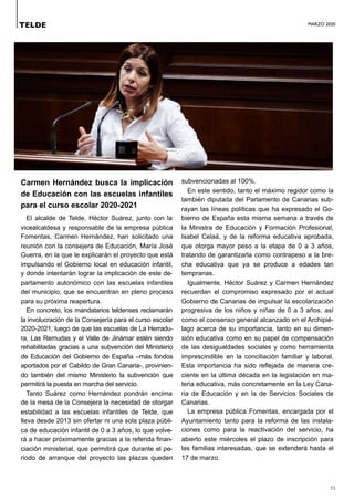 MARZO 2020
35
Carmen Hernández busca la implicación
de Educación con las escuelas infantiles
para el curso escolar 2020-2021
El alcalde de Telde, Héctor Suárez, junto con la
vicealcaldesa y responsable de la empresa pública
Fomentas, Carmen Hernández, han solicitado una
reunión con la consejera de Educación, María José
Guerra, en la que le explicarán el proyecto que está
impulsando el Gobierno local en educación infantil,
y donde intentarán lograr la implicación de este de-
partamento autonómico con las escuelas infantiles
del municipio, que se encuentran en pleno proceso
para su próxima reapertura.
En concreto, los mandatarios teldenses reclamarán
la involucración de la Consejería para el curso escolar
2020-2021, luego de que las escuelas de La Herradu-
ra, Las Remudas y el Valle de Jinámar estén siendo
rehabilitadas gracias a una subvención del Ministerio
de Educación del Gobierno de España –más fondos
aportados por el Cabildo de Gran Canaria-, provinien-
do también del mismo Ministerio la subvención que
permitirá la puesta en marcha del servicio.
Tanto Suárez como Hernández pondrán encima
de la mesa de la Consejera la necesidad de otorgar
estabilidad a las escuelas infantiles de Telde, que
lleva desde 2013 sin ofertar ni una sola plaza públi-
ca de educación infantil de 0 a 3 años, lo que volve-
rá a hacer próximamente gracias a la referida finan-
ciación ministerial, que permitirá que durante el pe-
riodo de arranque del proyecto las plazas queden
subvencionadas al 100%.
En este sentido, tanto el máximo regidor como la
también diputada del Parlamento de Canarias sub-
rayan las líneas políticas que ha expresado el Go-
bierno de España esta misma semana a través de
la Ministra de Educación y Formación Profesional,
Isabel Celaá, y de la reforma educativa aprobada,
que otorga mayor peso a la etapa de 0 a 3 años,
tratando de garantizarla como contrapeso a la bre-
cha educativa que ya se produce a edades tan
tempranas.
Igualmente, Héctor Suárez y Carmen Hernández
recuerdan el compromiso expresado por el actual
Gobierno de Canarias de impulsar la escolarización
progresiva de los niños y niñas de 0 a 3 años, así
como el consenso general alcanzado en el Archipié-
lago acerca de su importancia, tanto en su dimen-
sión educativa como en su papel de compensación
de las desigualdades sociales y como herramienta
imprescindible en la conciliación familiar y laboral.
Esta importancia ha sido reflejada de manera cre-
ciente en la última década en la legislación en ma-
teria educativa, más concretamente en la Ley Cana-
ria de Educación y en la de Servicios Sociales de
Canarias.
La empresa pública Fomentas, encargada por el
Ayuntamiento tanto para la reforma de las instala-
ciones como para la reactivación del servicio, ha
abierto este miércoles el plazo de inscripción para
las familias interesadas, que se extenderá hasta el
17 de marzo.
TELDE
 