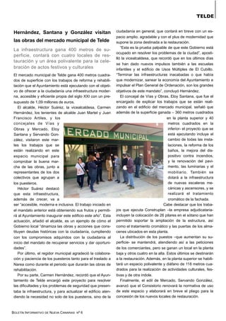 BOLETÍN INFORMATIVO DE NUEVA CANARIAS Nº 6
TELDE
Hernández, Santana y González visitan
las obras del mercado municipal de Telde
La infraestructura gana 400 metros de su-
perficie, contará con cuatro locales de res-
tauración y un área polivalente para la cele-
bración de actos festivos y culturales
El mercado municipal de Telde gana 400 metros cuadra-
dos de superficie con los trabajos de reforma y rehabili-
tación que el Ayuntamiento está ejecutando con el objeti-
vo de ofrecer a la ciudadanía una infraestructura moder-
na, accesible y eficiente propia del siglo XXI con un pre-
supuesto de 1,09 millones de euros.
El alcalde, Héctor Suárez, la vicealcaldesa, Carmen
Hernández, los tenientes de alcalde Juan Martel y Juan
Francisco Artiles, y los
concejales de Vías y
Obras y Mercado, Eloy
Santana y Servando Gon-
zález, visitaron este mar-
tes los trabajos que se
están realizando en este
espacio municipal para
comprobar la buena mar-
cha de las obras, junto a
representantes de los dos
colectivos que agrupan a
los puesteros.
Héctor Suárez destacó
que esta infraestructura,
además de crecer, va a
ser “accesible, moderna e inclusiva. El trabajo iniciado en
el mandato anterior está obteniendo sus frutos y permiti-
rá al Ayuntamiento inaugurar este edificio este año”. Esta
actuación, añadió el alcalde, es un ejemplo de cómo el
Gobierno local “dinamiza las obras y acciones que cons-
tituyen deudas históricas con la ciudadanía, cumpliendo
con los compromisos adquiridos con la ciudadanía al
inicio del mandato de recuperar servicios y dar oportuni-
dades”.
Por último, el regidor municipal agradeció la colabora-
ción y paciencia de los puesteros tanto para el traslado a
Narea como durante el periodo que durarán las obras de
rehabilitación.
Por su parte, Carmen Hernández, recordó que el Ayun-
tamiento de Telde encargó este proyecto para resolver
las dificultades y los problemas de seguridad que presen-
taba la infraestructura, y para actualizar el edificio aten-
diendo la necesidad no solo de los puesteros, sino de la
ciudadanía en general, que contará en breve con un es-
pacio amplio, agradable y con el plus de modernidad que
supone la zona destinada a la restauración.
“Esta es la prueba palpable de que este Gobierno está
ocupado en resolver los problemas de la ciudad”, aposti-
lló la vicealcaldesa, que recordó que en los últimos días
se han dado nuevos impulsos también a las escuelas
infantiles y el edificio de Usos Múltiples de El Cubillo.
“Terminar las infraestructuras inacabadas o que había
que modernizar, sanear la economía del Ayuntamiento e
impulsar el Plan General de Ordenación, son los grandes
objetivos de este mandato”, concluyó Hernández.
El concejal de Vías y Obras, Eloy Santana, que fue el
encargado de explicar los trabajos que se están reali-
zando en el edificio del mercado municipal, señaló que
además de la superficie ganada – 360 metros cuadrados
en la planta superior y 40
metros cuadrados en la
inferior- el proyecto que se
está ejecutando incluye el
cambio de todas las insta-
laciones, la reforma de los
baños, la mejora del dis-
positivo contra incendios,
y la renovación del pavi-
mento, las luminarias y el
mobiliario. También se
dotará a la infraestructura
de nuevas escaleras me-
cánicas y ascensores, y se
realizará el tratamiento
cromático de la fachada.
Cabe destacar que los traba-
jos que ejecuta Construplan –la empresa adjudicataria-
incluyen la colocación de 26 pilares en el sótano que han
permitido soportar la ampliación de la estructura, así
como el tratamiento cromático y las puertas de los alma-
cenes ubicados en esta planta.
La distribución de los puestos –que aumentan su su-
perficie- se mantendrá, atendiendo así a las peticiones
de los comerciantes, pero se ganan un local en la planta
baja y otros cuatro en la alta. Estos últimos se destinarán
a la restauración. Además, en la planta superior se habili-
tará un espacio polivalente y diáfano de 118 metros cua-
drados para la realización de actividades culturales, fes-
tivas y de otra índole.
Finalmente, el edil de Mercado, Servando González,
avanzó que el Consistorio renovará la normativa de uso
de este espacio y elaborará en breve el pliego para la
concesión de los nuevos locales de restauración.
 