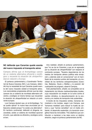 BOLETÍN INFORMATIVO DE NUEVA CANARIAS Nº 6
NC defiende que Canarias quede exenta
del nuevo impuesto al transporte aéreo
Campos afirma que el Archipiélago carece
de un sistema alternativo eficiente y ecoló-
gico y recuerda la situación de ultraperifici-
dad en relación a Europa
El portavoz parlamentario y Coordinador Territo-
rial de Nueva Canarias (NC), Luis Campos, defen-
dió hoy la necesidad de que Canarias quede exen-
ta del nuevo impuesto estatal al transporte aéreo.
Los nacionalistas progresistas afirman que las islas
carecen de un sistema de movilidad alternativo efi-
ciente y ecológico al mismo tiempo que recuerdan
la situación de ultraperificidad en relación al conti-
nente europeo.
Luis Campos declaró que, en el Archipiélago, "no
se puede aplicar" la nueva tasa anunciada por el
Ejecutivo estatal porque "no existe una alternativa".
En territorio continental, defendió el dirigente na-
cionalista, existe un sistema de movilidad opcional
al avión, que además es eficiente y ecológico como
el tren.
Una realidad, añadió el portavoz parlamentario,
que "no se da en Canarias y que se ve agravada
por su situación de ultraperificidad" con respecto al
continente europeo. "Nuestra dependencia de los
medios de transporte aéreos justifica esta excep-
ción y además está en consonancia" con el mani-
fiesto de la reciente cumbre del transporte y la mo-
vilidad de los territorios extrapeninsulares (Cana-
rias, Baleares, Ceuta y Melilla) y la posición del
cuatripartito de progreso, observó Campos.
Este planteamiento, añadió, es compatible con la
implantación de tributos medioambientales locales,
cuya recaudación se emplee en la lucha contra el
cambio climático, la descarbonización de la eco-
nomía y en medios de transporte más sostenibles.
A través de los impuestos verdes, Canarias de-
mostrará a los turistas, según Luis Campos, que
"tomamos medidas" para reducir la huella de car-
bono y que "somos sensibles" con el medio am-
biente, el desarrollo sostenible y la transición ener-
gética hacia las renovables. Tres objetivos que con-
tribuirán a mantener a las islas como un destino
atractivo, según el portavoz parlamentario de NC.
CANARIAS
 