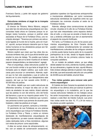 MARZO 2020
41
Francisco García, y parte del equipo de gobierno
del Ayuntamiento.
Estructuras similares al ángel de la trompeta
para los católicos
El director de Tibicena, Marco Moreno, aseguró
que este tipo de estructuras arqueológicas son des-
conocidas hasta ahora en Canarias porque no al-
bergan restos humanos, aunque sí podrían estar
asociadas al Roque de la Fortaleza Chica, una ne-
crópolis aborigen. “Tenemos por primera vez estruc-
turas ligadas al mundo de la muerte, pero sin muer-
to”, apuntó, aunque tampoco descarta que no haya
restos humanos en los alrededores porque aún fal-
tan espacios por excavar.
Moreno explicó que creen que hay otras dos es-
tructuras similares más, por lo que ahora tendrán que
ampliar la zona de trabajo. “Es posible que hubiera
más en la Isla, pero al no tener muertos en el interior
pasaron desapercibidas y se desmontaron”, agregó.
Para el arqueólogo, estas estructuras pueden te-
ner una función similar a la que tiene el ángel de la
trompeta para la religión católica, que suele colo-
carse para anunciar un cementerio. Además, expli-
có que no han sido expoliadas y que el cultivo de
secano en la zona impidió que desapareciera este
espacio, del que ya han sacado entre 30.000 y
50.000 kilos de piedras.
Por último, detalló que son cuatro estructuras de
diferentes tamaños, la mayor de ellas con un diá-
metro de alrededor de seis metros. Aclaró además
que las piedras no son del entorno, sino del fondo
del barranco y que en su mayoría pesan entre 15 y
20 kilogramos. Este hecho evidencia que numero-
sas personas tuvieron que ponerse de acuerdo para
trasladar y tallar las piedras en el lugar.
Un yacimiento con granero, santuario y viviendas
El yacimiento de Las Fortalezas es una extensa
zona arqueológica que incluye la Fortaleza Grande,
La Fortaleza Chica y Titana, y reúne un número
destacado de manifestaciones arqueológicas de
gran importancia, ya sean cuevas naturales y artifi-
ciales dedicadas tanto a fines domésticos -algunas
con restos de pintura- como sepulcrales.
A ellas se suman áreas de almacenamiento –si-
los- con un estado de conservación excepcional,
grabados rupestres con figuraciones antropomorfas
e inscripciones alfabéticas, así como numerosas
estructuras domésticas de superficie entre las que
sobresalen las viviendas situadas al oeste de la
Fortaleza Grande.
Además, alberga otras construcciones de planta
circular, situadas en lo alto de La Fortaleza Grande,
que han sido interpretadas como espacios dedica-
dos al culto, y a las que se accede a través de pa-
sos y andenes artificiales que dan al asentamiento
el aspecto de conjunto fortificado.
Por tanto, La Fortaleza es uno de los pocos yaci-
mientos arqueológicos de Gran Canaria donde
pueden visitarse simultáneamente tal variedad de
manifestaciones culturales de los antiguos canarios
y donde puede leerse buena parte de la ocupación
prehispánica de la Isla, desde la llegada desde el
norte de África de los primeros colonos hasta la
conquista castellana.
Es un modelo de poblado entero, ya que refleja
dónde estaban los vivos y dónde los muertos, además
de sus almacenes y lugares de rezo, apuntó Moreno.
Este enclave alberga además el granero más antiguo
de la Isla, que será excavado este año con una partida
de 34.000 euros del Cabildo, anunció Sosa.
Tres visitas guiadas para conocer este patri-
monio arqueológico
El Cabildo de Gran Canaria ha apostado de forma
decidida en los últimos años por acercar el patrimo-
nio arqueológico a la ciudadanía, por lo que las
nuevas estructuras halladas en los trabajos actua-
les serán incorporadas a las visitas guiadas que se
realizan a este Bien de Interés Cultural. Las próxi-
mas visitas serán los días 10, 17 y 24 de marzo y
las plazas ya están agotadas.
SURESTE, SUR Y OESTE
 