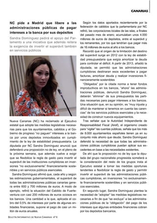 BOLETÍN INFORMATIVO DE NUEVA CANARIAS Nº 6
NC pide a Madrid que libere a las
administraciones públicas de pagar
intereses a la banca por sus depósitos
Sandra Domínguez pedirá el apoyo del Par-
lamento a una iniciativa que además reitera
la exigencia de invertir el superávit también
en servicios públicos
Nueva Canarias (NC) ha reclamado al Ejecutivo
estatal que adopte las medidas legislativas necesa-
rias para que los ayuntamientos, cabildos y el Go-
bierno de progreso “no paguen” intereses a la ban-
ca por unos depósitos inmovilizados en cumpli-
miento de la ley de estabilidad presupuestaria. La
diputada por NC Sandra Domínguez anunció que
defenderá una proposición no de ley, en el pleno de
la próxima semana, que además vuelve a exigir
que se flexibilice la regla de gasto para invertir el
superávit de las instituciones cumplidoras en inver-
siones “no exclusivamente” financieramente soste-
nibles y en servicios públicos esenciales.
Sandra Domínguez afirmó que, cada año y según
las estimaciones gubernamentales, el superávit de
todas las administraciones públicas canarias gene-
ra entre 600 y 700 millones de euros. A modo de
ejemplo, refirió la situación del Cabildo de Fuerte-
ventura con casi 200 millones de euros ociosos en
los bancos. Una cantidad a la que, aplicada el co-
bro del 0,5% de intereses por parte de algunas en-
tidades financieras, supone el pago de casi un mi-
llón de euros anuales.
Según los datos aportados recientemente por la
federación de cabildos que la parlamentaria por NC
refirió, las corporaciones locales de las islas, a finales
del pasado mes de enero; acumulaban unos 4.000
millones de euros de depósitos, entre el superávit y
los remanentes, por los que tendrían que pagar más
de 16 millones de euros al año a los bancos.
Recordó que el origen de la limitación del destino
del superávit surge en 2012 con la ley de estabili-
dad presupuestaria que exigía amortizar la deuda
para controlar el déficit. A partir de 2013, añadió la
diputada, se permitió que las administraciones
cumplidoras destinaran esos excedentes a pagar
facturas, amortizar deuda y realizar inversiones fi-
nancieramente sostenibles
“Obligados” por la citada norma a tener fondos
improductivos en los bancos, “ahora” las adminis-
traciones públicas, denunció Sandra Domínguez,
deberán “eliminar” de sus presupuestos las parti-
das necesarias para pagar intereses a los bancos.
Una situación que, en su opinión, es “muy injusta y
difícil de mantener si tenemos en cuenta las caren-
cias” de los servicios públicos esenciales y la nece-
sidad de construir nuevos equipamientos.
Tras señalar que la Autoridad Independiente de
Responsabilidad Fiscal (Airef), el organismo creado
para “vigilar” las cuentas públicas, señala que los más
de 8.000 ayuntamientos españoles tienen ya en su
conjunto más ahorro que deuda; Sandra Domínguez
defendió la necesidad de que todas las administra-
ciones públicas cumplidoras puedan aplicar sus ex-
cedentes en base a las necesidades existentes.
De ahí que la proposición no de ley que la dipu-
tada del grupo nacionalista progresista someterá a
la consideración del resto de los grupos insta al
Ejecutivo estatal a tomar las medidas oportunas
tendentes a flexibilizar la regla de gasto y permitir
invertir el superávit de las administraciones públi-
cas cumplidoras, en inversiones “no exclusivamen-
te financieramente sostenibles y en servicios públi-
cos esenciales.
En segundo lugar, Sandra Domínguez plantea la
necesidad de “adoptar” las medidas legislativas ne-
cesarias a fin de que “se excluya” a las administra-
ciones públicas de la “obligación” del pago de los
intereses que algunas entidades financieras cobran
por los depósitos bancarios.
CANARIAS
 