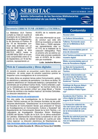 NÚMERO 6
                SERBITAC                                                      NOVIEMBRE 2010

                Boletín Informativo de los Servicios Bibliotecarios
                de la Universidad de Los Andes Táchira



Inventario LIBRUM TUNB (SERBIULA TÁCHIRA)
                                   40,05% de lo restante para
                                                                             Contenido
La Biblioteca ULA Táchira
cumplió su meta en cuanto al       este año.                         Acceso Libre                     2
inventario de la Colección Bi-     Con esta información se pue-      La Cultura Universitaria         3
bliográfica en el Departamen-      de concluir que este año
to de Servicios al Público. El     2010 se inventarió un total de    Talleres: Formando usua-         3
día 18 de Noviembre con-           7654 título y 15040 ejempla-      rios en la Biblioteca ULA
cluyó esta actividad con un        res representando esto un         Táchira
total de 3049 títulos y 6047       41.77% de la totalidad de la
ejemplares desde la letra                                            Webs recomendadas para el        4
                                   colección bibliográfica. Para
HN110.5 A8C3 hasta la                                                área de educación
                                   el próximo año se estima cul-
LB2369 S83p 2007 en el per-        minar este proceso quedando       ULA Táchira exhibió su VII       5
íodo comprendido entre el 13       solo el 43.92% de la colec-       muestra digital
de Septiembre y el 18 de No-       ción por inventariar.
viembre, representando un                                            Webs recomendadas para el        7
                                       Lcda. Jackeline Moreno        área de Periodismo Digital

Web de Comunicación y libros digitales                               La Sala de Computación           8
                                                                     OPSU de la Biblioteca ULA
En reciente circulación se encuentran cuatro libros escritos por     Táchira
profesores de varias casas de estudios superiores quienes se
despeñan como investigadores de la comunicación.                     Eventos relacionados con         10
                                                                     las carreras del Núcleo Uni-
En estos libros se analizan temas sobre Comunicación, gobier-        versitario “Dr. Pedro Rincón
no electrónico y estudios de periodismo. Los libros se titulan “El   Gutiérrez” Táchira
gobierno electrónico en Venezuela balance y perspectivas” fue
coordinado por el profesor Carlos Arcila, “Cómo entender y apli-     Catálogo de Nuevas Adqui-        11
car la metodología de la investigación” de Carmen Sofía de la        siciones de la Biblioteca
Torre, “El lead: una revisión crítica” por Jorge Moret, y “Veinte    “Luis Beltrán Prieto Figue-
formas de nombrar a los medios masivos” de Andrés Cañizáles.         roa”
La dirección electrónica es:
http://www.human.ula.ve/grupocom                                     Academia ULA Táchira: Ar-        13
                                                                     chivo digital de historia in-
Por otra parte, los investigadores de la Comunicación del
                                                                     augura ULA Táchira
Núcleo Táchira avanzan en los diversos formatos de las publi-
caciones electrónicas. “Disertaciones” es el Anuario Electrónico
                                                                     La formación editorial de-       13
de Estudios en Comunicación Social, que producen el “Grupo           ntro del nuevo plan de estu-
de Investigaciones en Comunicación, Cultura y Sociedad” del          dio de la Escuela de Letras
Departamento de Comunicación Social de la ULA Táchira, y el          de la Universidad de Los
Laboratorio de Investigación Educativa Simón Rodríguez               Andes.
(LIESR) del Núcleo Trujillo de la ULA. En la última evaluación
de Latindex, Disertaciones fue indizada cumpliendo el cien por       Planilla de solicitud para los   14
ciento de los criterios de calidad tomados en cuenta por este        Talleres: Formando usua-
índice regional. La dirección electrónica de Disertaciones es:       rios en la Biblioteca ULA
http://erevistas.saber.ula.ve/index.php/Disertaciones                Táchira
Carmen Díaz y Adela González M. / Oficina de Prensa ULA TACHIRA
 