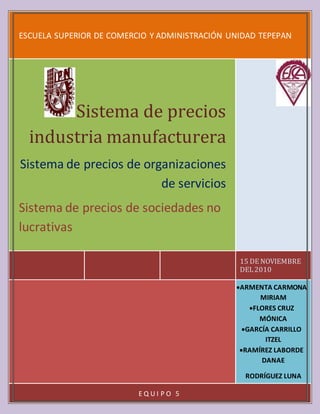 ARMENTA CARMONA MIRIAM
FLORES CRUZ MÓNICA
GARCÍA CARRILLO ITZEL
RAMÍREZ LABORDE DANAE
RODRÍGUEZ LUNA JACQUELINE
ESCUELA SUPERIOR DE COMERCIO Y ADMINISTRACIÓN UNIDAD TEPEPAN
15 DE NOVIEMBRE
DEL2010
Sistema de precios
industria manufacturera
Sistema de precios de organizaciones
de servicios
Sistema de precios de sociedades no
lucrativas
ARMENTA CARMONA
MIRIAM
FLORES CRUZ
MÓNICA
GARCÍA CARRILLO
ITZEL
RAMÍREZ LABORDE
DANAE
RODRÍGUEZ LUNA
JACQUELINE
E Q U I P O 5
 