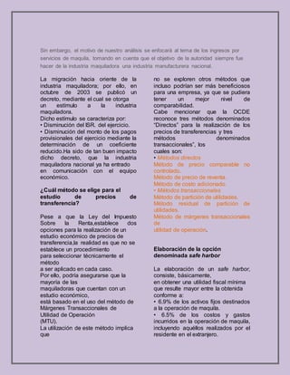 Sin embargo, el motivo de nuestro análisis se enfocará al tema de los ingresos por
servicios de maquila, tomando en cuenta que el objetivo de la autoridad siempre fue
hacer de la industria maquiladora una industria manufacturera nacional.
La migración hacia oriente de la
industria maquiladora; por ello, en
octubre de 2003 se publicó un
decreto, mediante el cual se otorga
un estímulo a la industria
maquiladora.
Dicho estímulo se caracteriza por:
• Disminución del ISR. del ejercicio.
• Disminución del monto de los pagos
provisionales del ejercicio mediante la
determinación de un coeficiente
reducido.Ha sido de tan buen impacto
dicho decreto, que la industria
maquiladora nacional ya ha entrado
en comunicación con el equipo
económico.
¿Cuál método se elige para el
estudio de precios de
transferencia?
Pese a que la Ley del Impuesto
Sobre la Renta,establece dos
opciones para la realización de un
estudio económico de precios de
transferencia,la realidad es que no se
establece un procedimiento
para seleccionar técnicamente el
método
a ser aplicado en cada caso.
Por ello, podría asegurarse que la
mayoría de las
maquiladoras que cuentan con un
estudio económico,
está basado en el uso del método de
Márgenes Transaccionales de
Utilidad de Operación
(MTU).
La utilización de este método implica
que
no se exploren otros métodos que
incluso podrían ser más beneficiosos
para una empresa, ya que se pudiera
tener un mejor nivel de
comparabilidad.
Cabe mencionar que la OCDE
reconoce tres métodos denominados
“Directos” para la realización de los
precios de transferencias y tres
métodos denominados
transaccionales”, los
cuales son:
• Métodos directos
Método de precio comparable no
controlado.
Método de precio de reventa.
Método de costo adicionado.
• Métodos transaccionales
Método de partición de utilidades.
Método residual de partición de
utilidades.
Método de márgenes transaccionales
de
utilidad de operación.
Elaboración de la opción
denominada safe harbor
La elaboración de un safe harbor,
consiste, básicamente,
en obtener una utilidad fiscal mínima
que resulte mayor entre la obtenida
conforme a:
• 6.9% de los activos fijos destinados
a la operación de maquila.
• 6.5% de los costos y gastos
incurridos en la operación de maquila,
incluyendo aquéllos realizados por el
residente en el extranjero.
 