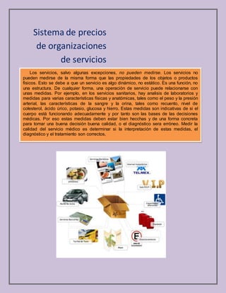 Sistema de precios
de organizaciones
de servicios
Los servicios, salvo algunas excepciones, no pueden medirse. Los servicios no
pueden medirse de la misma forma que las propiedades de los objetos o productos
fisicos. Esto se debe a que un servicio es algo dinámico, no estático. Es una función, no
una estructura. De cualquier forma, una operación de servicio puede relacionarse con
unas medidas. Por ejemplo, en los servicios sanitarios, hay analisis de laboratorios y
medidas para varias características físicas y anatómicas, tales como el peso y la presión
arterial, las características de la sangre y la orina, tales como recuento, nivel de
colesterol, ácido úrico, potasio, glucosa y hierro. Estas medidas son indicativas de si el
cuerpo está funcionando adecuadamente y por tanto son las bases de las decisiones
médicas. Por eso estas medidas deben estar bien hecchas y de una forma concreta
para tomar una buena decisión buena calidad, o el diagnóstico sera erróneo. Medir la
calidad del servicio médico es determinar si la interpretación de estas medidas, el
diagnóstico y el tratamiento son correctos,
 