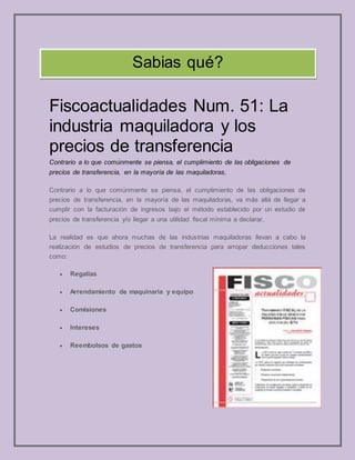 Fiscoactualidades Num. 51: La
industria maquiladora y los
precios de transferencia
Contrario a lo que comúnmente se piensa, el cumplimiento de las obligaciones de
precios de transferencia, en la mayoría de las maquiladoras,
Contrario a lo que comúnmente se piensa, el cumplimiento de las obligaciones de
precios de transferencia, en la mayoría de las maquiladoras, va más allá de llegar a
cumplir con la facturación de ingresos bajo el método establecido por un estudio de
precios de transferencia y/o llegar a una utilidad fiscal mínima a declarar.
La realidad es que ahora muchas de las industrias maquiladoras llevan a cabo la
realización de estudios de precios de transferencia para arropar deducciones tales
como:
 Regalías
 Arrendamiento de maquinaria y equipo
 Comisiones
 Intereses
 Reembolsos de gastos
Sabias qué?
 