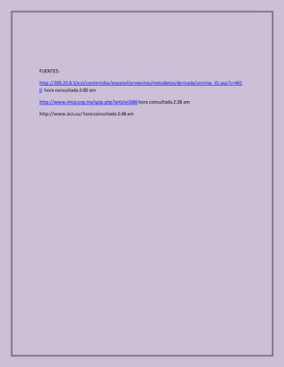 FUENTES:
http://200.23.8.5/est/contenidos/espanol/proyectos/metadatos/derivada/scnmsa_41.asp?c=461
0 hora consultada2:00 am
http://www.imcp.org.mx/spip.php?article1686hora consultada2:28 am
http://www.sics.cu/ horaconsultada2:48 am
 