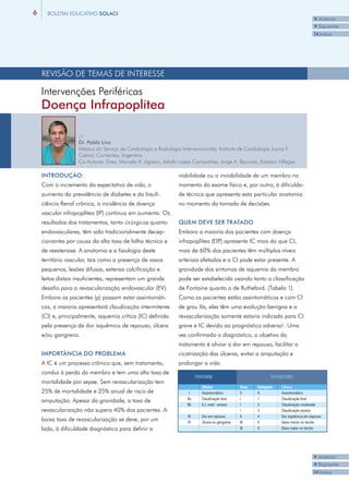 6     BOLETIM EDUCATIVO SOLACI
                                                                                                                                      3Anterior
                                                                                                                                      4Siguiente
                                                                                                                                      I3Indice




    REVISÃO DE TEMAS DE INTERESSE

    Intervenções Periféricas
    Doença Infrapoplítea

                   //
                   Dr. Pablo Liva
                   Médico do Serviço de Cardiologia e Radiologia Intervencionista, Instituto de Cardiología Juana F.
                   Cabral, Corrientes, Argentina
                   Co-Autores: Dres. Marcelo A. Agüero, Adolfo López Campanher, Jorge A. Baccaro, Esteban Villegas

    INTRODUÇÃO:                                                viabilidade ou a inviabilidade de um membro no
    Com o incremento da expectativa de vida, o                 momento do exame físico e, por outro, à dificulda-
    aumento da prevalência de diabetes e da Insufi-            de técnica que apresenta esta particular anatomia
    ciência Renal crônica, a incidência de doença              no momento da tomada de decisões.
    vascular infrapoplítea (IP) continua em aumento. Os
    resultados dos tratamentos, tanto cirúrgicos quanto        QUEM DEVE SER TRATADO
    endovasculares, têm sido tradicionalmente decep-           Embora a maioria dos pacientes com doença
    cionantes por causa da alta taxa de falha técnica e        infrapoplítea (EIP) apresente IC mais do que CI,
    de reestenose. A anatomia e a fisiologia deste             mais de 60% dos pacientes têm múltiplos níveis
    território vascular, tais como a presença de vasos         arteriais afetados e a CI pode estar presente. A
    pequenos, lesões difusas, extensa calcificação e           gravidade dos sintomas de isquemia do membro
    leitos distais insuficientes, representam um grande        pode ser estabelecida usando tanto a classificação
    desafio para a revascularização endovascular (EV).         de Fontaine quanto a de Rutheford. (Tabela 1).
    Embora os pacientes (p) possam estar assintomáti-          Como os pacientes estão assintomáticos e com CI
    cos, a maioria apresentará claudicação intermitente        de grau IIa, eles têm uma evolução benigna e a
    (CI) e, principalmente, isquemia crítica (IC) definida     revascularização somente estaria indicada para CI
    pela presença de dor isquêmico de repouso, úlcera          grave e IC devido ao prognóstico adverso¹. Uma
    e/ou gangrena.                                             vez confirmado o diagnóstico, o objetivo do
                                                               tratamento é aliviar a dor em repouso, facilitar a
    IMPORTÂNCIA DO PROBLEMA                                    cicatrização das úlceras, evitar a amputação e
    A IC é um processo crônico que, sem tratamento,            prolongar a vida.
    conduz à perda do membro e tem uma alta taxa de
                                                                         FONTAINE                               RUTHEFORD
    mortalidade por sepse. Sem revascularização tem
                                                                            Clínica              Grau   Categoria   Clínica
    25% de mortalidade e 25% anual de risco de                       I      Assintomático        0      0           Assintomático
                                                                   IIa      Claudicação leve     I      1           Claudicação leve
    amputação. Apesar da gravidade, a taxa de
                                                                   IIb      C.I. mod - severa    I      2           Claudicação moderada
    revascularização não supera 40% dos pacientes. A                                             I      3           Claudicação severa
                                                                   III      Dor em repouso       II     4           Dor isquêmica em repouso
    baixa taxa de revascularização se deve, por um                 IV       Úlcera ou gangrena   III    5           Dano menor no tecido
    lado, à dificuldade diagnóstica para definir a                                               III    6           Dano maior no tecido




                                                                                                                                      3Anterior
                                                                                                                                      4Siguiente
                                                                                                                                      I3Indice
 