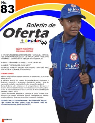 Continua
83
BOLETIN INFORMATIVO
PROGRAMA DE SALUD
EL PLAN ESTRATEGICO SOCIAL PEDRO ROMERO Y LA ALCALDIA HISTORICA
Y DEL CARIBE NORTE CONVOCAN A LAS FAMILIAS UNIDOS Y POBLACION
VULNERABLE A UNA JORNADA DE ATENCION INTEGRAL EN SALUD.
MUNICIPIO : CARTAGENA - LOCALIDAD 1 - EQUIPO DE LA LOMA.
LOCALIDAD : “HISTORICA Y DEL CARIBE NORTE”
NOMBRE DEL PROYECTO : “PROGRAMA SALUD DIGNA Y OPORTUNA PARA
VIVIR MEJOR” Y “CON LA SALUD NO SE JUEGA”
GENERALIDADES:
Atención integral en salud para la población de la localidad 1, el día 23 de
Agosto del 2013.
Se ofertarán servicios de: consulta de consulta externa, crecimiento y
desarrollo, promoción y prevención, planificación familiar, toma de
muestras de citologías, planificación familiar, vacunación, salud oral.
Charlas de Charla sobre auto examen de seno y realización del examen y
Garantía alimentaria de los niños al momento de separación de los padres
Charlas de prevención de abuso sexual y Jornadas de Recreación Y Deporte
para niños Y PINTUCARITAS.
Consulta de sicología, asesorías en comisaria de familia, trabajo social,
defensoría del pueblo, personería distrital, conciliadores en equidad,
consultorio jurídico, desarrollo comunitario, convivencia ciudadana.
ENTIDADES: P.E.S-PR, Alcaldía Histórica y del Caribe Norte, P.E.S-PR,
E.S.E Cartagena de Indias, Unidos- Círculo de Obreros, Policía de
Infancia y Adolescencia, Casa de Justicia, IDER
 