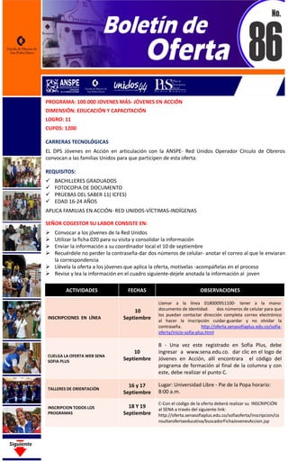 PROGRAMA: 100.000 JOVENES MÁS- JÓVENES EN ACCIÓN
DIMENSIÓN: EDUCACIÓN Y CAPACITACIÓN
LOGRO: 11
CUPOS: 1200
CARRERAS TECNOLÓGICAS
EL DPS Jóvenes en Acción en articulación con la ANSPE- Red Unidos Operador Círculo de Obreros
convocan a las familias Unidos para que participen de esta oferta.
REQUISITOS:
 BACHILLERES GRADUADOS
 FOTOCOPIA DE DOCUMENTO
 PRUEBAS DEL SABER 11( ICFES)
 EDAD 16-24 AÑOS
APLICA FAMILIAS EN ACCIÓN- RED UNIDOS-VÍCTIMAS-INDÍGENAS
SEÑOR COGESTOR SU LABOR CONSISTE EN:
 Convocar a los jóvenes de la Red Unidos
 Utilizar la ficha 020 para su visita y consolidar la información
 Enviar la información a su coordinador local el 10 de septiembre
 Recuérdele no perder la contraseña-dar dos números de celular- anotar el correo al que le enviaran
la correspondencia
 Llévela la oferta a los jóvenes que aplica la oferta, motívelas -acompáñelas en el proceso
 Revise y lea la información en el cuadro siguiente-dejele anotada la información al joven
ACTIVIDADES FECHAS OBSERVACIONES
INSCRIPCIONES EN LÍNEA
10
Septiembre
Llamar a la línea 018000951100- tener a la mano:
documento de identidad. dos números de celular para que
los puedan contactar dirección completa correo electrónico
al hacer la inscripción cuidar-guardar y no olvidar la
contraseña. http://oferta.senasofiaplus.edu.co/sofia-
oferta/inicio-sofia-plus.html
CUELGA LA OFERTA WEB SENA
SOFIA PLUS
10
Septiembre
B - Una vez este registrado en Sofía Plus, debe
ingresar a www.sena.edu.co. dar clic en el logo de
Jóvenes en Acción, allí encontrara el código del
programa de formación al final de la columna y con
este, debe realizar el punto C.
TALLERES DE ORIENTACIÓN
16 y 17
Septiembre
Lugar: Universidad Libre - Pie de la Popa horario:
8:00 a.m.
INSCRIPCION TODOS LOS
PROGRAMAS
18 Y 19
Septiembre
C-Con el código de la oferta deberá realizar su INSCRIPCIÓN
al SENA a través del siguiente link:
http://oferta.senasofiaplus.edu.co/sofiaoferta/inscripcion/co
nsultarofertaeducativa/buscadorFichaJovenesAccion.jsp
 