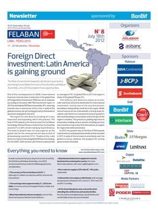 Newsletter                                                                                                         sponsored by

                                                                                                                                                                    Organizers
                                                                                                                            N° 8
                                                                                                                  July 18th
                                                                                                                      2012


Foreign Direct                                                                                                                                                      Sponsors

investment: Latin America                                                                                                                                             Platinum


is gaining ground
The flow of investment towards Latin America presents a
promising future. Make the most of the XLVI Annual Felaban
Assembly, Lima 2012 to explore those opportunities.

One of the consequences of 2008’s international                    an average of 10% of global FDI. In 2011, the region’s
financial crisis has been a reduction in the global flow           share of the global FDI was 15%.
of Foreign Direct Investment (FDI) ever since. However                  This reflects Latin America’s status as an ever
according to the latest UNCTAD investment report, in               safer and more attractive destination for international                                                 Gold
2011 the worldwide FDI flow increased by 16%, returning            investment, mostly due to the sound economic
to levels seen in years prior to the crisis, in spite of the       foundations being laid by countries in the region. While
global economy not yet having got back to the levels of            natural resources are undoubtedly a strong draw for
dynamism enjoyed at that time.                                     capital, Latin America’s sustained economic growth is
    The region of Latin America is taking on a very                also reverberating in consumption and in the size of the
important and expanding role in this process. The                  region’s markets. This process is yielding high returns
flow of FDI towards Latin America and the Caribbean                to investors, leading various sectors, including services
(excluding offshore finance centers) has increased by              and manufacturing to also find themselves as targets
around 27% in 2011, driven mainly by South America.                for major international investors.
This level of growth was not only superior to the                      In 2012, the growth rate of the flow of FDI towards                                               Silver
global rate for the same period, but also to that of               Latin America is anticipated to be similar to that recorded
all developing countries (21%). Thanks to this, Latin              in 2011, in spite of the increase in uncertainty over the
America’s share in the total global FDI flow is increasing.        global economy. Likewise, the prospect for coming
For the 2005-2007 period, Latin America represented                years remains favorable.



Everything you need to know                                                                            For further information visit:
                                                                                                   www.asambleafelaban2012.com
                                                                                                                                                                       Copper
 In order to ensure that your stay in Lima runs smoothly,          • All professional electronic equipment must be
 the XLVI Annual Felaban Assembly, Lima 2012,                      declared when entering the country. For more
 recommends that you take the following points into                information please visit: www.agilitylogistics.com
 consideration:
                                                                   • Peru’s electric supply is 220 volts AC / 60 cycles
 • The currency in Peru is the Nuevo Sol (S/.)                     nationwide.
 although U.S. dollars can also be used for commercial
 transactions.                                                     • In November Lima enjoys a mild climate, with average                                           Media Partners
                                                                   temperatures of between 18°C and 22°C/64°F and 72°F
 • The exchange rate is approximately S/.2.65 to the               and 95% humidity.
 dollar. Currency can be exchanged in banks, hotels, and
 most shops.                                                       • At the Assembly please wear suit and tie when
                                                                   attending the conferences and social activities.
 • Most international cards are accepted, such as Visa,            For excursions and sightseeing, casual clothes and
 American Express, MasterCard and Diners.                          comfortable shoes are recommended.
                                                                                                                                                                    WORLD FINANCE
                                                                                                                                                                       THE VOICE OF THE MARKET



                                        If you do not want to receive this newsletter again please reply this e-mail with the word: REMOVE in the Subject window.
 