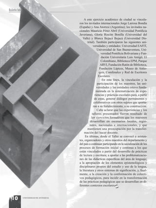 Boletín Informativo

                                           A este ejercicio académico de ciudad se vincula-
                                       ron los invitados internacionales Jorge Larrosa Bondía
                                       (España) y Ana Atorresi (Argentina); los invitados na-
                                       cionales Mauricio Pérez Abril (Universidad Pontificia
                                       Javeriana), Gloria Rincón Bonilla (Universidad del
                                          Valle) y Blanca Bojacá Bojacá (Universidad Dis-
                                               trital). También participaron las siguientes uni-
                                                     versidades y entidades: Universidad EAFIT,
                                                         Universidad de San Buenaventura, Uni-
                                                             versidad Pontificia Bolivariana y Fun-
                                                             dación Universitaria Luis Amigó, El
                                                             Colombiano, Biblioteca EPM, Parque
                                                            ARVI, Fundación Ratón de Biblioteca,
                                                            Fundación Lápices, Museo de Antio-
                                                           quia, Comfenalco y Red de Escritores
                                                           Escolares.
                                                              En esta línea, la vinculación y la
                                                          participación de los maestros, las uni-
                                                         versidades y las entidades estuvo funda-
                                                        mentada en la sistematización de expe-
                                                       riencias y prácticas escolares para, a partir
                                                      de estas, generar diálogos permanentes y
                                                      colaborativos con otros sujetos que aporta-
                                                     ran a su fortalecimiento, a su construcción.
                                                         Cabe aclarar que las experiencias y los
                                                    talleres presentados fueron resultado de
                                                   los ejercicios formativos que los maestros
                                                  desarrollan en escenarios locales, regio-
                                                 nales, nacionales e internacionales, y que
                                               mantienen una preocupación por la transfor-
                                            mación del hacer docente.
                                            En últimas, desde el Taller se convocó a asisten-
                                       tes, organizadores y otros maestros del departamento y
                                       del país a continuar participando en la socialización de los
                                       procesos de formación inicial y continua a los que
                                       están vinculados a partir del desarrollo de prácticas
                                       de lectura y escritura; a aportar a las problematizacio-
                                       nes de las didácticas específicas del área de lenguaje;
                                       a la apropiación de los elementos epistemológicos y
                                       disciplinares propios del estudio y uso de la lengua,
                                       la literatura y otros sistemas de significación, y, final-
                                       mente, a la creación y la conformación de colecti-
                                       vos pedagógicos, para incidir en la transformación
                                       de las prácticas pedagógicas que se desarrollan en di-
                                       ferentes contextos escolares.



  10        UNIVERSIDAD DE ANTIOQUIA
 