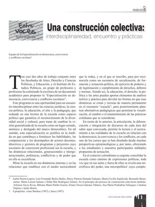 Una construcción colectiva:
      Facultad de Educación       interdisciplinariedad, encuentro y prácticas


Equipo de la Especialización en democracia, convivencia
y conflictos escolares*




T
           ras casi dos años de trabajo conjunto entre         que la rodea, y en el que se inscribe, pasa por reco-
           las facultades de Artes, Derecho y Ciencias         nocerla como un escenario de socialización, de for-
           Políticas, y Educación, y el Instituto de Es-       mación y actuación política, de ejercicio de poderes y
           tudios Políticos, un grupo de profesores y          de legitimación y cumplimiento de derechos, deberes
profesoras ha culminado la escritura de un documento           y normas. Siendo así, la educación, el derecho, la po-
académico para proponer la “Especialización en de-             lítica y las artes pueden aportar elementos de análisis
mocracia, convivencia y conflictos escolares”.                 teórico y práctico para develar las formas en que esas
    Este programa es una oportunidad para un encuen-           dinámicas se crean y recrean de manera permanente
tro interdisciplinar entre las ciencias jurídicas, la cien-    en el escenario “escuela”, para posteriormente plan-
cia política, la educación, el arte y la pedagogía, que        tear alternativas pedagógicas que permitan la visuali-
redunde en una lectura de la escuela como espacio              zación, el cambio o el mantenimiento de las prácticas
político que garantiza el reconocimiento de la diver-          cotidianas que se consideran.
sidad social y cultural, para tratar de cambiar la vi-             En razón de lo anterior, la articulación, la diferen-
sión generalizada de la escuela como un lugar cerrado,         ciación e integración de discursos de cada área del
anómico y desligado del marco democrático. En tal              saber aquí convocada, permite la lectura y el acerca-
sentido, esta especialización se justifica en la medi-         miento a las realidades de la escuela en relación con
da en que contribuya a fortalecer las habilidades, las         la democracia, la convivencia y los conflictos, en cada
competencias y los desempeños de actores docentes,             uno de los cursos que se han diseñado desde muchas
directivos y gestores de programas y proyectos cuyo            perspectivas epistemológicas y, por tanto, ofreciendo
escenario de concreción profesional sea la escuela, y          a los estudiantes y maestros participantes múltiples
las dinámicas relacionales, generacionales e interge-          propuestas de actuación.
neracionales, polémicas, conflictivas y de poder que               En el contexto colombiano es urgente consolidar la
en ella se escenifican.                                        escuela como entorno de expresiones políticas, toda
    Mirar la escuela en sus dinámicas internas y en las        vez que en sus aulas y fuera de ellas se revela una mi-
relaciones que establece con el medio sociocultural            crofísica del poder, una micropolítica1 cuya comple-


* Isabel Puerta Lopera, Luis Fernando Builes Builes, Deicy Patricia Hurtado Galeano, Marta Cecilia Sepúlveda, Bernardo Busta-
  mente, Marta Lorena Salinas e Hilda Mar Rodríguez Gómez. En el principio del proceso de construcción estuvieron también:
  Arleison Arcos Rivas, Bibiana María Patiño Guerra, Eliana Teresa Galeano Tabares, Ana María Piedrahita Velásquez, Catalina
  Ospina y Ayder Berrío.
1 A propósito, véase Bardisa (1997) y Jares (1997).

                                                                                          FACULTAD DE EDUCACIÓN
                                                                                                                    11
 