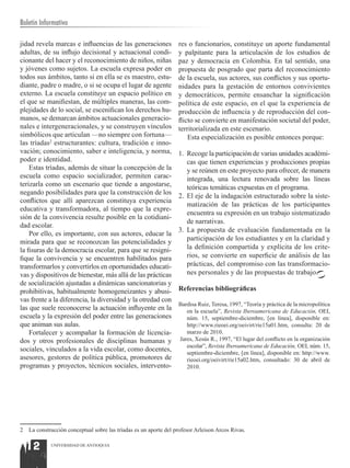 Boletín Informativo

jidad revela marcas e influencias de las generaciones              res o funcionarios, constituye un aporte fundamental
adultas, de su influjo decisional y actuacional condi-             y palpitante para la articulación de los estudios de
cionante del hacer y el reconocimiento de niños, niñas             paz y democracia en Colombia. En tal sentido, una
y jóvenes como sujetos. La escuela expresa poder en                propuesta de posgrado que parta del reconocimiento
todos sus ámbitos, tanto si en ella se es maestro, estu-           de la escuela, sus actores, sus conflictos y sus oportu-
diante, padre o madre, o si se ocupa el lugar de agente            nidades para la gestación de entornos convivientes
externo. La escuela constituye un espacio político en              y democráticos, permite ensanchar la significación
el que se manifiestan, de múltiples maneras, las com-              política de este espacio, en el que la experiencia de
plejidades de lo social, se escenifican los derechos hu-           producción de influencia y de reproducción del con-
manos, se demarcan ámbitos actuacionales generacio-                flicto se convierte en manifestación societal del poder,
nales e intergeneracionales, y se construyen vínculos              territorializada en este escenario.
simbólicos que articulan —no siempre con fortuna—                      Esta especialización es posible entonces porque:
las tríadas2 estructurantes: cultura, tradición e inno-
vación; conocimiento, saber e inteligencia, y norma,               1.	 Recoge la participación de varias unidades académi-
poder e identidad.                                                     cas que tienen experiencias y producciones propias
    Estas tríadas, además de situar la concepción de la                y se reúnen en este proyecto para ofrecer, de manera
escuela como espacio socializador, permiten carac-                     integrada, una lectura renovada sobre las líneas
terizarla como un escenario que tiende a angostarse,                   teóricas temáticas expuestas en el programa.
negando posibilidades para que la construcción de los
                                                                   2.	 El eje de la indagación estructurado sobre la siste-
conflictos que allí aparezcan constituya experiencia
                                                                       matización de las prácticas de los participantes
educativa y transformadora, al tiempo que la expre-
                                                                       encuentra su expresión en un trabajo sistematizado
sión de la convivencia resulte posible en la cotidiani-
                                                                       de narrativas.
dad escolar.
                                                                   3.	 La propuesta de evaluación fundamentada en la
    Por ello, es importante, con sus actores, educar la
mirada para que se reconozcan las potencialidades y                    participación de los estudiantes y en la claridad y
la fisuras de la democracia escolar, para que se resigni-              la definición compartida y explícita de los crite-
fique la convivencia y se encuentren habilitados para                  rios, se convierte en superficie de análisis de las
transformarlos y convertirlos en oportunidades educati-                prácticas, del compromiso con las transformacio-
vas y dispositivos de bienestar, más allá de las prácticas             nes personales y de las propuestas de trabajo.
de socialización ajustadas a dinámicas sancionatorias y
prohibitivas, habitualmente homogeneizantes y abusi-               Referencias bibliográficas
vas frente a la diferencia, la diversidad y la otredad con
                                                                   Bardisa Ruiz, Teresa, 1997, “Teoría y práctica de la micropolítica
las que suele reconocerse la actuación influyente en la               en la escuela”, Revista Iberoamericana de Educación, OEI,
escuela y la expresión del poder entre las generaciones               núm. 15, septiembre-diciembre, [en línea], disponible en:
que animan sus aulas.                                                 http://www.rieoei.org/oeivirt/rie15a01.htm, consulta: 20 de
    Fortalecer y acompañar la formación de licencia-                  marzo de 2010.
dos y otros profesionales de disciplinas humanas y                 Jares, Xesús R., 1997, “El lugar del conflicto en la organización
                                                                      escolar”, Revista Iberoamericana de Educación, OEI, núm. 15,
sociales, vinculados a la vida escolar, como docentes,                septiembre-diciembre, [en línea], disponible en: http://www.
asesores, gestores de política pública, promotores de                 rieoei.org/oeivirt/rie15a02.htm, consultado: 30 de abril de
programas y proyectos, técnicos sociales, intervento-                 2010.




2   La construcción conceptual sobre las tríadas es un aporte del profesor Arleison Arcos Rivas.


    12       UNIVERSIDAD DE ANTIOQUIA
 