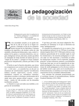 La pedagogización
      Facultad de Educación
                                          de la sociedad
Andrés Klaus Runge Peña




                  Pedagogización quiere decir la ampliación de       la domesticación del pensamiento: en el fondo se trata
                  las “mentiras pedagógicas” a la totalidad del      siempre de algo así como un proceso de (des-) educa-
                  tiempo de vida y a toda la sociedad                ción con el propósito de que se funcione libre de fric-
                                       Erich Ribolits (2004: 16)     ciones en el contexto social (Ribolits, 2004: 11).




E
           n las sociedades actuales ya no queda ám-                   Y que haya, por tanto, una mejor adaptación. Pre-
           bito de la vida en el que no se hagan exi-              cisamente ese fenómeno es el que se denomina acá
           gencias y llamados en pro de un comporta-               como “pedagogización”.
           miento racional de los individuos. Consumo                  El concepto de pedagogización no es nuevo. Este
cuidadoso de cigarrillos o de alcohol, estilos de vida             fue acuñado por primera vez en 1959 por el sociólogo
saludable, alimentación balanceada y sana, control vi-             alemán Janpeter Kob (1927-1986) para referirse a una
gilante de los gastos y economía doméstica, sexo se-               tendencia generalizada de la sociedad según la cual
guro, inteligencia vial son, entre otros, asuntos que deben        las orientaciones y las asesorías pedagógicas se vuel-
ser manejados de modo racional, de manera que no se                ven cada vez más necesarias y recurrentes en todas
“salgan de las manos” y pongan en riesgo cualquier                 las instituciones sociales. Con la expresión “pedago-
proyecto de vida particular y afecten, por ende, la vida           gización” se hace referencia, entonces, a un fenómeno
social.                                                            social que tiene que ver con la expansión de un ima-
    El hecho es que la función educadora, que otrora               ginario pedagógico (las cosas se pueden tratar y solu-
era competencia casi exclusiva del maestro tradicio-               cionar de modo pedagógico) en los diversos sectores
nal —o del cura—, es asumida hoy en día por un                     del ámbito social y que, junto con la tecnificación y
sinnúmero de “profesionales expertos” de diferentes                la burocratización, se constituye en el tercer elemento
ámbitos sociales: supervisores, coaches, brokers,                  característico de las sociedades industrializadas.
mediadores, expertos psi, animadores culturales,                       Este concepto fue retomado posteriormente por
educadores sexuales o sexólogos, profesionales de la               el sociólogo cercano al nacionalsocialismo, Helmut
salud, entre otros, quienes entran a apoyar —a ges-                Friedrich Schelsky (1912-1984):
tionar— modos de vida acordes con las demandas
neoliberales actuales.                                               […] el acá señalado peligro del “pedagogismo” radica
    Lo llamativo es que con todas esas medidas y exi-                en la extensión sin límite de las pretensiones pedagó-
                                                                     gicas. El ser humano no sólo en tanto niño y joven,
gencias de racionalidad,                                             sino […] también en tanto adulto es explicado como
                                                                     un “animal educandum” al que se dispone dentro de
  […] no se trata, con seguridad, de volverse más in-                ciertas instituciones de nuestra sociedad, en tanto ins-
  teligente (klüger) […] Con esas ayudas, presentadas                tituciones de direccionamiento, en la vía de su “for-
  como un habitus pedagógico-terapéutico, no se trata                mación” permanente. Cada una de esas instituciones
  de reforzar la autoconciencia de los seres humanos en              poco se contenta consigo misma en la medida en que
  la lucha contra las exigencias que resultan del actual             lo que quiere es formar y configurar al “ser humano en
  status quo social. Totalmente al contrario: la meta es             su totalidad” (Schelsky, 1961: 162).

                                                                                              FACULTAD DE EDUCACIÓN
                                                                                                                          13
 