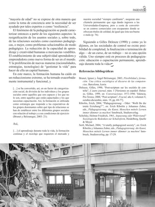 “mayoría de edad” no se exprese de otra manera que                nuestra sociedad “siempre cambiante”, aseguran una
como la toma de conciencia ante la necesidad de ser               clientela permanente que siga dando ingresos a las
ayudado por tales expertos o como “resiliencia”.                  Universidades-Empresa, pero a costa de convertir-
                                                                  se en centros comerciales con escaparates donde se
    El fenómeno de la pedagogización se puede carac-              ofrezcan títulos de calidad, da igual que ésta sea buena
terizar entonces a partir de los siguientes aspectos: la          o mala (p. 76).
resignificación de los asuntos sociales y, sobre todo,
de las relaciones sociales como cuestiones pedagógi-              Siguiendo a Gilles Deleuze (1990) y como ya lo
cas, o mejor, como problemas solucionables de modo            dijimos, en las sociedades de control no existe posi-
pedagógico. La reducción de la capacidad de apren-            bilidad de completud, la finalización o terminación de
dizaje y creatividad humanas a mercancías vendibles.          algo —de un curso, de un trabajo— no es una opción
El establecimiento de una subjetividad aprendedora y          válida. Uno siempre está en procesos de pedagogiza-
emprendedora como nueva forma de ser en el mundo.             ción: educación o capacitación permanente, aprendi-
Y la proliferación de nuevas maneras (racionalidades,         zaje durante toda la vida.
estrategias, tecnologías) de “gestionar la vida” para
hacer de ella un capital humano.                              Referencias bibliográficas
    En este marco, la formación humana ha caído en
un reduccionismo extremo, se ha tornado exacerbada-           Brunet, Ignasi y Ángel Belzunegui, 2003, Flexibilidad y forma-
mente instrumental y funcional, y                                ción. Una crítica sociológica al discurso de las competen-
                                                                 cias, Barcelona, Icaria.
   […] se ha convertido, así, en un factor de categoriza-     Deleuze, Gilles, 1990, “Post-scriptum sur les sociétés de con-
   ción social, de división de los individuos y los grupos       trôle”, L’autre journal, núm. 1 [Versiones en español: Deleu-
   sociales entre aquellos que son capaces y los que no          ze, Gilles, 1999, en: Conversaciones 1972-1990, Valencia,
   lo son, entre aquellos que están capacitados y los que        Pre-Textos; 2000, “Post scriptum”, Fractal, año 4, volumen V,
   necesitan capacitación. Así, la formación es utilizada        octubre-diciembre, núm. 19, pp. 69-77].
   como estrategia que responde a las expectativas de         Ribolits, Erich, 2004, “Pädagogisierung: - Oder: ‘Wollt Ihr die
   los grupos dominantes sobre qué tipo de relaciones se         totale Erziehung?’”, en: Erich Ribolits y Johannes Zuber,
   han de establecer entre los diferentes grupos sociales        eds., Pädagogisierung: die Kunst, Menschen mittels Lernen
   con relación al trabajo y a sus condiciones de ejercicio      immer dümmer zu machen! Innsbruck, Studienverlag.
   (Brunet y Belzunegui, 2003: 21).                           Schelsky, Helmut Friedrich, 1961, Anpassung oder Widerstand?
                                                                 Soziologische Bedenken zur Schulreform, Heidelberg, Quelle
                                                                 & Meyer
   Así,                                                       Sertl, Michael, 2004, “A totally pedagogized society”, en: Erich
                                                                 Ribolits y Johannes Zuber, eds., Pädagogisierung: die Kunst,
   […] el aprendizaje durante toda la vida, la formación         Menschen mittels Lernen immer dümmer zu machen! Inns-
   continua y el reciclaje que requieren el mercado y            bruck, Studienverlag, pp. 17-29.




                                                                                          FACULTAD DE EDUCACIÓN
                                                                                                                       15
 