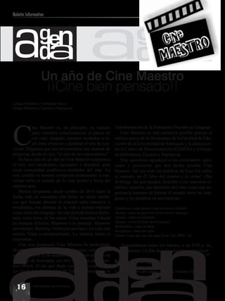ada ada
Boletín Informativo



                gen                                                      gen
                  Un año de Cine Maestro
                      ¡¡Cine bien pensado!!
Liliana Martínez y Fernando Hoyos
Grupo Biblioteca, Escuela y Narrativas




C
           ine Maestro es, en principio, un espacio         Transformación de la Formación Docente en Lenguaje.
           para construir colectivamente el placer de           Cine Maestro es una iniciativa posible gracias al
           ver cine; después, estamos invitados a te-       valioso apoyo de la Decanatura de la Facultad de Edu-
           jer entre silencios y palabras el arte de con-   cación de la Universidad de Antioquia y la alianza en-
versar. Digamos que nos proponemos una manera de            tre el Centro de Documentación (CEDED) y el Grupo
propiciar, desde el cine, “el arte de ser espectadores”.    de Bibliotecas, Escuela y Narrativas.
   Ya hace más de un año en Cine Maestro aceptamos              Hoy queremos agradecer a los estudiantes, egre-
el reto, con estudiantes, egresados y docentes, para        sados y profesores que han hecho posible Cine
crear comunidad académica alrededor del cine. En            Maestro. Tal vez sean las palabras de Lao-Tsé sobre
este sentido es nuestra invitación permanente a con-        el maestro, en El libro del camino y la virtud (Tao
versar sobre el mundo de la vida dentro y fuera del         Te-King), las que pueden describir a los maestros ci-
séptimo arte.                                               néfilos, aquellos que aprenden del cine como una ex-
   Hemos propuesto, desde octubre de 2010 hasta la          periencia humana de habitar el mundo entre las imá-
fecha, más de cincuenta cine foros, en ciclos temáti-       genes y las palabras en movimiento:
cos que buscan abordar la relación entre maestros y
estudiantes, los dilemas de la vida y nuestra realidad      Cautelosos como quien cruza un arroyo helado;
como seres del lenguaje. En este período hemos disfru-      Alertas, como un guerrero en territorio enemigo;
tado, entre otros, de los ciclos: Vidas maestras, Educar    Atentos, como un huésped;
en tiempos difíciles; Maestros a la pantalla; Maestros      Fluidos, como el hielo derritiéndose.
                                                            Modelables, como un leño.




                                             gen
universales; Bullying, violencias escolares; La vida está   Receptivos, como un valle.
escrita; Vidas a contracorriente; La infancia frente al     Claros, como un vaso de agua (Lao-Tsé, 2006: 32).
exterminio…
   Con esta propuesta, Cine Maestro ha participado             Acompáñenos todos los viernes, a las 5:00 p. m.,
de otros escenarios de formación docente, como el que       en el auditorio 10-206 de la Ciudad Universitaria.
promovimos el 11 de octubre de 2011, con el Nodo de
Lenguaje de Antioquia, con tres cine foros para maes-       Referencia bibliográfica
tros (Black, El día que Buda explotó de vergüenza y
La clase), en el marco del IX Taller Nacional para la       Lao-Tsé, El libro del camino y la virtud, Madrid, Edaf, 2006.



  16        UNIVERSIDAD DE ANTIOQUIA
 