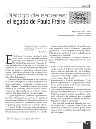 Diálogo de saberes:
  el legado de Paulo Freire                                                                         Facultad de Educación



                                                                                                 Ángela Emilia Mena Lozano
                                                                                                           Docente de cátedra
                                                                             Departamento de Pedagogía, Facultad de Educación




                            Si la educación sola no transforma        Anima también al grupo el interés de que los maes-
                            la sociedad, sin ella tampoco cam-     tros y las maestras, desde la Universidad, comprendan
                            bia la sociedad
                                                                   y promuevan la naturaleza pública, política y estética
                                                    Paulo Freire




E
                                                                   de la educación, a todo nivel, para lo cual el legado de
           l título de este breve texto constituye la razón        este pedagogo es invaluable.
           de ser de una estrategia pedagógico-política               La estrategia pedagógica “Diálogo de saberes: el
           que surgió como respuesta a una solicitud               legado de Paulo Freire” se dinamiza desde tres acti-
           del jefe del Departamento de Pedagogía, Dr.             vidades:
Jorge Orlando Castro Villarraga, en el marco de las
                                                                   1. Cartas a quien pretende enseñar-aprender. Cons-
actividades que se realizan al interior del Componente
                                                                      truidas a partir de la lectura del mundo (realidad
Común que sustenta el fundamento pedagógico de la
                                                                      social y educativa del contexto) y de la palabra,
versión curricular actualizada de los programas aca-
                                                                      donde se recogen testimonios del autor, que son di-
démicos de la formación de maestros y maestras, en
                                                                      vulgadas en forma virtual e impresa, al interior de
la Facultad de Educación.
                                                                      la Universidad y fuera de ella.
   Esta estrategia fue planteada por el grupo naciente
                                                                   2.	 Foros virtuales en la página web del grupo.1 En el
de estudio, investigación y acción Aprendiendo con                     primero se problematiza la responsabilidad políti-
Freire, organizado y conformado, en principio, por                     ca que tiene el docente de reflexionar permanente-
Hader Calderón y Ángela Mena Lozano, docentes de                       mente su práctica educativa.
cátedra, y los estudiantes, para ese entonces, hoy li-             3.	 Toma pedagógica. Consiste en una instalación in-
cenciados en Educación básica con énfasis en ciencias                  teractiva que expone huellas de la vida y obra de
sociales, John Albert Cárdenas y Víctor Giraldo.                       Paulo Freire, para visualizar y popularizar su le-
   El grupo Aprendiendo con Freire, siguiendo la fi-                   gado pedagógico. La instalación está proyectada
losofía de este pensador, reconoce que los maestros y                  en dos sitios: La Biblioteca Central y los bajos del
las maestras de cualquier nivel educativo asumimos la                  Bloque 9 (Facultad de Educación).
condición de aprendices cuando reflexionamos nues-                        Esta actividad, inicialmente planeada para octu-
tro papel de sujetos políticos en la práctica educati-                bre, se aplazó para el semestre entrante, debido a la
va y, a partir de allí, construimos saber pedagógico y                situación de anormalidad académica, que ha dismi-
generamos transformaciones sustantivas en la misma.                   nuido en forma considerable la asistencia de personal
Dinamizar este principio es el cometido de la jornada.                a la Universidad.


1 https://sites.google.com/site/aprendiendoconfreire/,

                                                                                           FACULTAD DE EDUCACIÓN
                                                                                                                      17
 