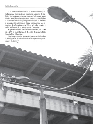 Boletín Informativo

     A la fecha se han vinculado al grupo docentes y es-
tudiantes de diversas áreas, programas y grupos de tra-
bajo. En estos momentos preparamos la jornada peda-
gógica para el semestre entrante y nuestra vinculación
a las labores analíticas y propositivas sobre la reforma
a la educación superior, en vía de construir una ley es-
tatutaria de educación que cobije a todos los niveles y
todas las formas de la educación en Colombia.
     El grupo se reúne actualmente los martes, de 12:00
m. a 2:00 p. m. en la sala de docentes de cátedra de la
Facultad de Educación.
     Sea la oportunidad para reiterar nuestra invitación
a participar en la construcción de este proyecto peda-
gógico político.




  18        UNIVERSIDAD DE ANTIOQUIA
 