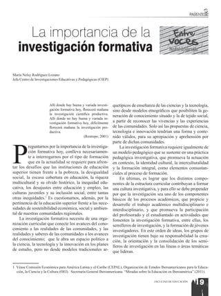 La importancia de la
   investigación formativa                                                                          Facultad de Educación



María Nelsy Rodríguez Lozano
Jefa Centro de Investigaciones Educativas y Pedagógicas (CIEP)




                       Allí donde hay buena y variada investi-   quetípicos de enseñanza de las ciencias y la tecnología,
                       gación formativa hoy, florecerá mañana    sino desde modelos etnográficos que posibiliten la ge-
                       la investigación científica productiva.
                                                                 neración de conocimiento situado y la de tejido social,
                       Allí donde no hay buena y variada in-
                       vestigación formativa hoy, difícilmente   a partir de reconocer las vivencias y las experiencias
                       florecerá mañana la investigación pro-    de las comunidades. Solo así las propuestas de ciencia,
                       ductiva.                                  tecnología e innovación tendrían una forma y conte-
                                              (Restrepo, 2001)   nido válidos, para su apropiación y aprehensión por




P
                                                                 parte de dichas comunidades.
          reguntarnos por la importancia de la investiga-            La investigación formativa requiere igualmente de
          ción formativa hoy, conlleva necesariamen-             un modelo pedagógico que se sustente en una práctica
          te a interrogarnos por el tipo de formación            pedagógica investigativa, que promueva la actuación
          que en la actualidad se requiere para afron-           en contexto, la identidad cultural, la interculturalidad
tar los desafíos que las instituciones de educación              y la formación integral, como elementos consustan-
superior tienen frente a la pobreza, la desigualdad              ciales al proceso de formación.
social, la escasa cobertura en educación, la riqueza                 En últimas, es lograr que los distintos compo-
multicultural y su olvido histórico, la inequidad edu-           nentes de la estructura curricular contribuyan a formar
cativa, los desajustes entre educación y empleo, las             una cultura investigativa, y para ello se debe propender
culturas juveniles y su inclusión social, entre tantas           por que la investigación sea uno de los componentes
otras inequidades.1 Es cuestionarnos, además, por la             básicos de los procesos académicos, que propicie y
pertinencia de la educación superior frente a las nece-          desarrolle el trabajo académico multidisciplinario e
sidades de sostenibilidad económica, social y ambien-            interdisciplinario, y que promueva la participación
tal de nuestras comunidades regionales.                          del profesorado y el estudiantado en actividades que
     La investigación formativa necesita de una orga-            fomenten la investigación formativa, entre ellas, los
nización curricular que conecte los avances del cono-            semilleros de investigación, y la formación de jóvenes
cimiento a las realidades de las comunidades, y las              investigadores. En este orden de ideas, los grupos de
realidades y saberes de las comunidades a los avances            investigación tienen bajo su responsabilidad la crea-
del conocimiento; que le abra un espacio político a              ción, la orientación y la consolidación de los semi-
la ciencia, la tecnología y la innovación en los planes          lleros de investigación en las líneas o áreas temáticas
de estudio, pero no desde modelos tradicionales ar-              que lideran.


1 Véase Comisión Económica para América Latina y el Caribe (CEPAL), Organización de Estados Iberoamericanos para la Educa-
  ción, la Ciencia y la Cultura (OEI). Secretaría General Iberoamericana. “Miradas sobre la Educación en Iberoamérica” (2011).

                                                                                           FACULTAD DE EDUCACIÓN
                                                                                                                      19
 