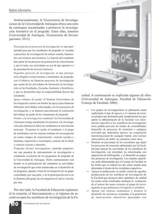 Boletín Informativo

    Institucionalmente, la Vicerrectoría de Investiga-
ciones de la Universidad de Antioquia ofrece una serie
de estrategias encaminadas a promover la investiga-
ción formativa en el pregrado. Entre ellas, tenemos
(Universidad de Antioquia, Vicerrectoría de Investi-
gaciones, 2011):

   Participación en proyectos de investigación: es una opor-
   tunidad para que los estudiantes de pregrado se vinculen
   a proyectos de investigación de menor cuantía, financia-
   dos con recursos universitarios. La función del estudiante
   hace parte de los procesos de generación de conocimiento
   y, por lo tanto, sus actividades no son de tipo operativo o
   de presentación de servicios técnicos.
   Pequeños proyectos de investigación: es una convoca-
   toria dirigida exclusivamente a estudiantes de pregrado,
   con el objetivo de financiar proyectos de investigación
   que surjan de las actividades de formación en investiga-
   ción en las Facultades, Escuelas, Institutos y Semilleros,
   y que se desarrollan bajo la responsabilidad directa del
   estudiante.                                                   cultad. A continuación se explicitan algunos de ellos
   Apoyo trabajos de grado: el Sistema Universitario de          (Universidad de Antioquia, Facultad de Educación
   Investigación cuenta con fondos de apoyo para financiar       Consejo de Facultad, 2008):
   diferentes actividades relacionadas con los proyectos de
   investigación, y se financia parcialmente la realización         —	 Los grupos de investigaciónen su planeación anual
   del trabajo de grado de los estudiantes de pregrado.                explicitarán el tipo de apoyos y el volumen de recur-
                                                                       sos propios que destinarán para complementar los que
   Premio a la investigación estudiantil: la Universidad de
                                                                       aporte la administración de la facultad con desti-
   Antioquia otorga anualmente los premios a la investiga-             nación específica a los semilleros de investigación,
   ción para destacar la labor de estudiantes en esta función          estos podrán provenir de fondos de sostenibilidad,
   misional. El premio lo recibe el estudiante o el grupo              desarrollo de proyectos de extensión o cualquier
   de estudiantes con los mejores trabajos de investigación            actividad que materialice apoyos vía cooperación
   en cuatro campos de conocimiento: ciencias sociales y               interinstitucional de cualquier índole, esto incluye
                                                                       intercambios de doble vía, pasantías entre otros.
   humanas, ingenierías y tecnologías, ciencias de la salud,
                                                                    —	 Destinar un porcentaje de los excedentes que dejen
   y ciencias exactas y naturales.                                     los proyectos de extensión adelantados por la Facul-
   Programa Jóvenes Investigadores: pretende proporcio-                tad para apoyar las actividades de los semilleros de
   nar una pasantía de entrenamiento en investigación a                investigación, con prioridad, las relacionadas con
   estudiantes excelentes de los programas de pregrado de              adquisición de bibliografía, y el desarrollo de peque-
   la Universidad de Antioquia. Dicho entrenamiento está               ños proyectos de investigación. Las cuantías específi-
                                                                       cas serán determinadas por el Consejo de Facultad en
   basado en la participación del estudiante en actividades
                                                                       las fechas que se realicen los dos cortes anuales para
   de investigación que estén enmarcadas en el desarrollo de           determinar el monto de los excedentes respectivos.
   un programa, agenda o línea de investigación de un grupo         —	 Apoyar la publicación en medio virtual de aquellas
   consolidado, por una parte, y en la participación activa en         producciones de los semilleros de investigación de
   la dinámica del grupo de investigación al cual se vincula,          la Facultad que alcancen altos estándares de calidad
   por otra.                                                           los cuales serán certificados mediante la evaluación
                                                                       de al menos dos pares externos al grupo de inves-
                                                                       tigación al que pertenezca el respectivo semillero.
    Por otro lado, la Facultad de Educación reglamen-               —	 Apoyar con recursos económicos y técnicos el
tó la creación, el funcionamiento y el régimen de in-                  desarrollo de iniciativas orientadas a la generación
centivos para los semilleros de investigación de la Fa-                de innovaciones educativas aparejadas con

  20        UNIVERSIDAD DE ANTIOQUIA
 