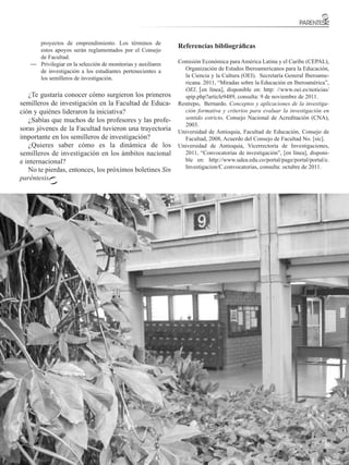 proyectos de emprendimiento. Los términos de
                                                               Referencias bibliográficas
      estos apoyos serán reglamentados por el Consejo
      de Facultad.
   —	 Privilegiar en la selección de monitorias y auxiliares   Comisión Económica para América Latina y el Caribe (CEPAL),
      de investigación a los estudiantes pertenecientes a        Organización de Estados Iberoamericanos para la Educación,
      los semilleros de investigación.                           la Ciencia y la Cultura (OEI). Secretaría General Iberoame-
                                                                 ricana. 2011, “Miradas sobre la Educación en Iberoamérica”,
                                                                 OEI, [en línea], disponible en: http: //www.oei.es/noticias/
   ¿Te gustaría conocer cómo surgieron los primeros              spip.php?article9489, consulta: 9 de noviembre de 2011.
semilleros de investigación en la Facultad de Educa-           Restrepo, Bernardo. Conceptos y aplicaciones de la investiga-
ción y quiénes lideraron la iniciativa?                          ción formativa y criterios para evaluar la investigación en
   ¿Sabías que muchos de los profesores y las profe-             sentido estricto, Consejo Nacional de Acreditación (CNA),
                                                                 2003.
soras jóvenes de la Facultad tuvieron una trayectoria          Universidad de Antioquia, Facultad de Educación, Consejo de
importante en los semilleros de investigación?                   Facultad, 2008, Acuerdo del Consejo de Facultad No. [sic].
   ¿Quieres saber cómo es la dinámica de los                   Universidad de Antioquia, Vicerrectoría de Investigaciones,
semilleros de investigación en los ámbitos nacional              2011, “Convocatorias de investigación”, [en línea], disponi-
e internacional?                                                 ble en: http://www.udea.edu.co/portal/page/portal/portal/e.
                                                                 Investigacion/C.convocatorias, consulta: octubre de 2011.
   No te pierdas, entonces, los próximos boletines Sin
paréntesis.




                                                                                          FACULTAD DE EDUCACIÓN
                                                                                                                    21
 