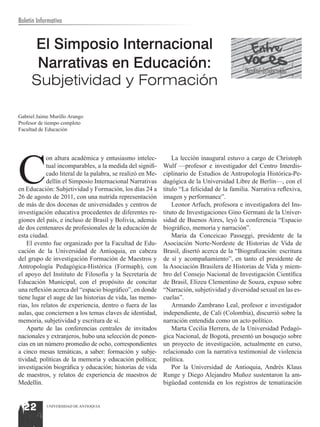 Boletín Informativo


     El Simposio Internacional
      Narrativas en Educación:                                                               Facultad de Educación
     Subjetividad y Formación

Gabriel Jaime Murillo Arango
Profesor de tiempo completo
Facultad de Educación




C
            on altura académica y entusiasmo intelec-           La lección inaugural estuvo a cargo de Christoph
            tual incomparables, a la medida del signifi-    Wulf —profesor e investigador del Centro Interdis-
            cado literal de la palabra, se realizó en Me-   ciplinario de Estudios de Antropología Histórica-Pe-
            dellín el Simposio Internacional Narrativas     dagógica de la Universidad Libre de Berlín—, con el
en Educación: Subjetividad y Formación, los días 24 a       título “La felicidad de la familia. Narrativa reflexiva,
26 de agosto de 2011, con una nutrida representación        imagen y performance”.
de más de dos docenas de universidades y centros de             Leonor Arfuch, profesora e investigadora del Ins-
investigación educativa procedentes de diferentes re-       tituto de Investigaciones Gino Germani de la Univer-
giones del país, e incluso de Brasil y Bolivia, además      sidad de Buenos Aires, leyó la conferencia “Espacio
de dos centenares de profesionales de la educación de       biográfico, memoria y narración”.
esta ciudad.                                                    Maria da Conceicao Passeggi, presidente de la
    El evento fue organizado por la Facultad de Edu-        Asociación Norte-Nordeste de Historias de Vida de
cación de la Universidad de Antioquia, en cabeza            Brasil, disertó acerca de la “Biografización: escritura
del grupo de investigación Formación de Maestros y          de sí y acompañamiento”, en tanto el presidente de
Antropología Pedagógica-Histórica (Formaph), con            la Asociación Brasilera de Historias de Vida y miem-
el apoyo del Instituto de Filosofía y la Secretaría de      bro del Consejo Nacional de Investigación Científica
Educación Municipal, con el propósito de concitar           de Brasil, Elizeu Clementino de Souza, expuso sobre
una reflexión acerca del “espacio biográfico”, en donde     “Narración, subjetividad y diversidad sexual en las es-
tiene lugar el auge de las historias de vida, las memo-     cuelas”.
rias, los relatos de experiencia, dentro o fuera de las         Armando Zambrano Leal, profesor e investigador
aulas, que conciernen a los temas claves de identidad,      independiente, de Cali (Colombia), discurrió sobre la
memoria, subjetividad y escritura de sí.                    narración entendida como un acto político.
    Aparte de las conferencias centrales de invitados           Marta Cecilia Herrera, de la Universidad Pedagó-
nacionales y extranjeros, hubo una selección de ponen-      gica Nacional, de Bogotá, presentó un bosquejo sobre
cias en un número promedio de ocho, correspondientes        un proyecto de investigación, actualmente en curso,
a cinco mesas temáticas, a saber: formación y subje-        relacionado con la narrativa testimonial de violencia
tividad; políticas de la memoria y educación política;      política.
investigación biográfica y educación; historias de vida         Por la Universidad de Antioquia, Andrés Klaus
de maestros, y relatos de experiencia de maestros de        Runge y Diego Alejandro Muñoz sustentaron la am-
Medellín.                                                   bigüedad contenida en los registros de tematización



  22        UNIVERSIDAD DE ANTIOQUIA
 