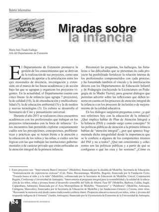 Boletín Informativo




                                               Miradas sobre
      Facultad de Educación
                                                        la infancia
Marta Inés Tirado Gallego
Jefa del Departamento de Extensión




E
           l Departamento de Extensión promueve la                        Reconocer las preguntas, los hallazgos, las forta-
           gestión de los conocimientos que se derivan               lezas o las dificultades que se presentan en cada pro-
           de la realización de sus proyectos, como una              yecto ha posibilitado fortalecer la relación interna de
           manera de aportar a la articulación entre los             los profesionales comprometidos con cada proceso,
ejes misionales de docencia, investigación y exten-                  y ha fomentado también el vínculo y la interlocución
sión, en el marco de las líneas académicas y de acción               directa con los Departamentos de Educación Infantil
bajo las que se agrupan y organizan los proyectos vi-                y de Pedagogía (incluyendo la Licenciatura en Peda-
gentes. En la actualidad, el Departamento cuenta con                 gogía de la Madre Tierra), para generar diálogos que
cinco líneas: la de infancia (que agrupa 7 proyectos),               permitan advertir sobre las reflexiones que deben te-
la de calidad (10), la de etnoeducación y multicultura-              nerse en cuenta en los procesos de atención integral de
lidad (5), la de educación ambiental (5) y la de medios              la infancia o en los procesos de inclusión o de mejora-
y nuevas tecnologías (3). En cultura se desarrolla el                miento de la calidad educativa.
Seminario de Cine y pensamiento universal.                                En los diálogos surgieron preguntas como: ¿a qué
    Durante el año 2011 se realizaron cinco encuentros               nos referimos hoy con la educación de la infancia?
académicos con los profesionales que trabajan en los                 ¿Qué implica hablar de Plan de Atención Integral a
proyectos relacionados con la línea de infancia.1 Es-                la Infancia (PAI) y cuándo surge como concepto? Si
tos encuentros han permitido explorar conjuntamente                  las políticas públicas de atención a la primera infancia
cuáles son las percepciones, concepciones, problemá-                 hablan de “atención integral”, ¿por qué aparece frag-
ticas y prácticas que se tienen frente a la atención y               mentada dicha integralidad desde la importancia que
la educación de los niños y las niñas, o cuáles son las              se le confiere a algunos de los componentes mismos
lógicas con las que trabajan las instituciones guberna-              del PAI y no a todos? ¿Qué tan consistentes y cohe-
mentales o de carácter privado que están enfocadas en                rentes son las políticas públicas y a partir de qué se
la atención integral de la primera infancia.                         configuran o qué las crea y las sostiene? ¿Cómo es




1 Estos proyectos son: “Interventoría Buen Comienzo” (Medellín), financiada por la alcaldía de Medellín, Secretaría de Educación;
  “Sistematización de experiencias exitosas” (Cali, Pasto, Bucaramanga, Medellín, Bogotá), financiada por la Fundación Éxito;
  “Escuela busca al niño y a la niña” (Medellín), cofinanciada por la Secretaría de Educación de Medellín, Unicef, Corporación
  Región, Confecoop y Universidad de Antioquia; “Interventoría al programa integral para la sostenibilidad y la calidad de la educa-
  ción de los niños, niñas y jóvenes frente al desarrollo sostenible del Valle de Aburrá. Fase III” (Medellín, Barbosa, Caldas, Itagüí,
  Copacabana, Sabaneta), financiada por el Área Metropolitana de Medellín; “Numerario” y “Palabrario” (Medellín, Antioquia,
  Cartagena, Manizales), financiados por la Secretaría de Educación de Medellín y las fundaciones Génesis y Corona, entre otras;
  “Recreando la memoria oral desde cantos tradicionales embera chamí. Propuesta educativa musical con niños, niñas y jóvenes del
  resguardo indígena de Cristianía” (Jardín, Antioquia), financiado por la Vicerrectoría de Extensión de la Universidad de Antioquia.

  24         UNIVERSIDAD DE ANTIOQUIA
 