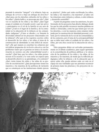 prestada la atención “integral” a la infancia: bajo un     su práctica? ¿Sobre qué están escribiendo los niños,
enfoque de servicio o bajo un enfoque de derechos?         las niñas y los maestros y las maestras? ¿Cuáles son
¿Qué pasa con los derechos culturales de los niños y       las relaciones entre infancia y cultura, o entre infancia
las niñas? ¿Quién habla y se preocupa por ello? ¿Qué       y desarrollo sostenible?
voz se escucha de los niños y las niñas? ¿Qué lugar            A partir de preguntas como las anteriores, los pro-
ocupa el cuidado en el mundo social y qué tan activo       fesionales de los proyectos han abierto diálogos desde
y participativo es el rol de la familia en ese acto de     los que ha sido posible reconocer muchas palabras no
cuidar? ¿Cuál es el lugar de la familia y de la comu-      dichas o silenciadas, como las que tienen que ver con
nidad en la educación de la infancia en las comuni-        los derechos, o con las maneras como estamos traba-
dades indígenas? ¿Cómo se aborda y se fomenta la           jando por la construcción de identidad personal y cul-
diversidad cultural en los proyectos relacionados con      tural, por la valoración de la voz de las comunidades y
la infancia? ¿Por qué en los registros escritos sobre      de los contextos, por el tema de la corresponsabilidad
el desarrollo de los niños y las niñas el tema de la       que se debe tener sobre el cuidado de los niños y las
construcción de identidades es más difícil de encon-       niñas, por una ética social de la educación de estos y
trar? ¿De qué manera se concilian los esfuerzos por        estas.
reivindicar propuestas de inclusión educativa con los          Tales preguntas deben ser activadas permanente-
problemas reales que se generan en torno a la escola-      mente en el debate académico, para seguir aportando
rización en sectores con alta vulnerabilidad social y      en la consolidación de políticas públicas y la valora-
escolar? ¿Qué hace que los niños y las niñas perma-        ción de las palabras de los niños y las niñas, de los
nezcan en la escuela y la vean como un espacio para        maestros y las maestras, de modo que la reflexión pe-
su desarrollo afectivo y su aprendizaje, o lo contrario?   dagógica sobre la infancia y de la educación que se
¿Qué visión tienen los niños y las niñas de su pro-        ejerce sobre ella, pueda mirarse cada vez más en el
ceso de escolarización? ¿Qué percepciones tienen los       espejo de esas realidades que nos permiten reconocer
maestros y las maestras de las políticas de inclusión      de primera mano las prácticas y los proyectos de ex-
que se construyen en las instituciones donde ejercen       tensión.




                                                                                   FACULTAD DE EDUCACIÓN
                                                                                                            25
 