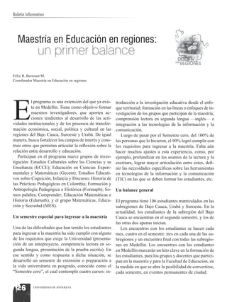 Boletín Informativo




  Maestría en Educación en regiones:
               un primer balance
Félix R. Berrouet M.
Coordinador Maestría en Educación en regiones




E
           l programa es una extensión del que ya exis-    troducción a la investigación educativa desde el enfo-
           te en Medellín. Tiene como objetivo formar      que territorial; formación en las líneas o enfoques de in-
           maestros investigadores, que aporten ac-        vestigación de los grupos que participan de la maestría;
           ciones tendientes al desarrollo de las acti-    comprensión lectora en segunda lengua —inglés— e
vidades institucionales y de los procesos de transfor-     integración a las tecnologías de la información y la
mación económica, social, política y cultural en las       comunicación.
regiones del Bajo Cauca, Suroeste y Urabá. De igual           Luego de pasar por el Semestre cero, del 100% de
manera, busca fortalecer los campos de interés y cons-     las personas que lo hicieron, el 90% logró cumplir con
truir otros que permitan articular la reflexión sobre la   los requisitos para ingresar a la maestría. Falta aún
relación entre desarrollo y educación.                     hacer muchos ajustes a esta experiencia, como, por
   Participan en el programa nueve grupos de inves-        ejemplo, profundizar en los asuntos de la lectura y la
tigación: Estudios Culturales sobre las Ciencias y su      escritura, lograr mayor articulación entre estos, defi-
Enseñanza (ECCE); Educación en Ciencias Experi-            nir las necesidades específicas sobre las herramientas
mentales y Matemáticas (Gecem); Estudios Educati-          en tecnologías de la información y la comunicación
vos sobre Cognición, Infancia y Discurso; Historia de      (TIC) en las que se deben formar los estudiantes, etc.
las Prácticas Pedagógicas en Colombia; Formación y
Antropología Pedagógica e Histórica (Formaph); So-         Un balance general
mos palabra; Comprender; Educación Matemáticas e
Historia (Edumath), y el grupo Matemáticas, Educa-         El programa tiene 106 estudiantes matriculados en las
ción y Sociedad (MES).                                     subregiones de Bajo Cauca, Urabá y Suroeste. En la
                                                           actualidad, los estudiantes de la subregión del Bajo
Un semestre especial para ingresar a la maestría           Cauca se encuentran en el segundo semestre, y los de
                                                           las otras dos apenas inician.
Una de las dificultades que han tenido los estudiantes        Los encuentros con los estudiantes se hacen cada
para ingresar a la maestría ha sido cumplir con alguno     mes, cuatro en el semestre: tres en cada una de las su-
de los requisitos que exige la Universidad (presenta-      bregiones y un encuentro final con todas las subregio-
ción de un anteproyecto, competencia lectora en se-        nes en Medellín. Los encuentros con los estudiantes
gunda lengua, presentación de la prueba escrita). En       en Medellín marcarán un hito clave en la formación de
ese sentido y como respuesta a dicha situación, se         los estudiantes, para los grupos y docentes que partici-
desarrolló un semestre de extensión o preparación a        pan en la maestría y para la Facultad de Educación, en
la vida universitaria en posgrado, conocido como el        la medida en que se abre la posibilidad de convertirse,
“Semestre cero”, el cual contempló cuatro cursos: in-      cada semestre, en eventos permanentes de ciudad.


  26        UNIVERSIDAD DE ANTIOQUIA
 