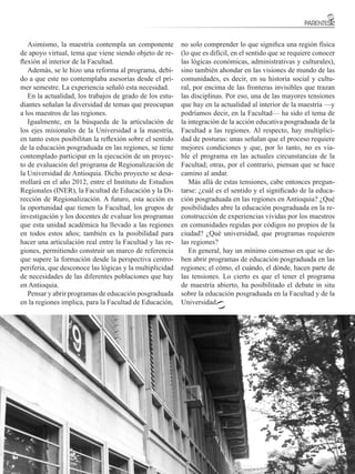 Asimismo, la maestría contempla un componente           no solo comprender lo que significa una región física
de apoyo virtual, tema que viene siendo objeto de re-      (lo que es difícil, en el sentido que se requiere conocer
flexión al interior de la Facultad.                        las lógicas económicas, administrativas y culturales),
   Además, se le hizo una reforma al programa, debi-       sino también ahondar en las visiones de mundo de las
do a que este no contemplaba asesorías desde el pri-       comunidades, es decir, en su historia social y cultu-
mer semestre. La experiencia señaló esta necesidad.        ral, por encima de las fronteras invisibles que trazan
   En la actualidad, los trabajos de grado de los estu-    las disciplinas. Por eso, una de las mayores tensiones
diantes señalan la diversidad de temas que preocupan       que hay en la actualidad al interior de la maestría —y
a los maestros de las regiones.                            podríamos decir, en la Facultad— ha sido el tema de
   Igualmente, en la búsqueda de la articulación de        la integración de la acción educativa posgraduada de la
los ejes misionales de la Universidad a la maestría,       Facultad a las regiones. Al respecto, hay multiplici-
en tanto estos posibilitan la reflexión sobre el sentido   dad de posturas: unas señalan que el proceso requiere
de la educación posgraduada en las regiones, se tiene      mejores condiciones y que, por lo tanto, no es via-
contemplado participar en la ejecución de un proyec-       ble el programa en las actuales circunstancias de la
to de evaluación del programa de Regionalización de        Facultad; otras, por el contrario, piensan que se hace
la Universidad de Antioquia. Dicho proyecto se desa-       camino al andar.
rrollará en el año 2012, entre el Instituto de Estudios       Más allá de estas tensiones, cabe entonces pregun-
Regionales (INER), la Facultad de Educación y la Di-       tarse: ¿cuál es el sentido y el significado de la educa-
rección de Regionalización. A futuro, esta acción es       ción posgraduada en las regiones en Antioquia? ¿Qué
la oportunidad que tienen la Facultad, los grupos de       posibilidades abre la educación posgraduada en la re-
investigación y los docentes de evaluar los programas      construcción de experiencias vividas por los maestros
que esta unidad académica ha llevado a las regiones        en comunidades regidas por códigos no propios de la
en todos estos años; también es la posibilidad para        ciudad? ¿Qué universidad, que programas requieren
hacer una articulación real entre la Facultad y las re-    las regiones?
giones, permitiendo construir un marco de referencia          En general, hay un mínimo consenso en que se de-
que supere la formación desde la perspectiva centro-       ben abrir programas de educación posgraduada en las
periferia, que desconoce las lógicas y la multiplicidad    regiones; el cómo, el cuándo, el dónde, hacen parte de
de necesidades de las diferentes poblaciones que hay       las tensiones. Lo cierto es que el tener el programa
en Antioquia.                                              de maestría abierto, ha posibilitado el debate in situ
   Pensar y abrir programas de educación posgraduada       sobre la educación posgraduada en la Facultad y de la
en la regiones implica, para la Facultad de Educación,     Universidad.




                                                                                   FACULTAD DE EDUCACIÓN
                                                                                                            27
 
