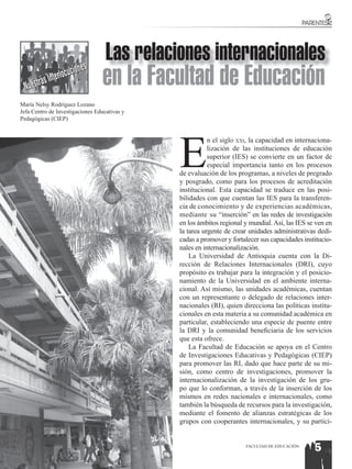 Las relaciones internacionales
  Nuestra
          s In terlocu
                       ciones
                                 en la Facultad de Educación
María Nelsy Rodríguez Lozano
Jefa Centro de Investigaciones Educativas y
Pedagógicas (CIEP)




                                              E
                                                         n el siglo xxi, la capacidad en internaciona-
                                                         lización de las instituciones de educación
                                                         superior (IES) se convierte en un factor de
                                                         especial importancia tanto en los procesos
                                              de evaluación de los programas, a niveles de pregrado
                                              y posgrado, como para los procesos de acreditación
                                              institucional. Esta capacidad se traduce en las posi-
                                              bilidades con que cuentan las IES para la transferen-
                                              cia de conocimiento y de experiencias académicas,
                                              mediante su “inserción” en las redes de investigación
                                              en los ámbitos regional y mundial. Así, las IES se ven en
                                              la tarea urgente de crear unidades administrativas dedi-
                                              cadas a promover y fortalecer sus capacidades institucio-
                                              nales en internacionalización.
                                                  La Universidad de Antioquia cuenta con la Di-
                                              rección de Relaciones Internacionales (DRI), cuyo
                                              propósito es trabajar para la integración y el posicio-
                                              namiento de la Universidad en el ambiente interna-
                                              cional. Así mismo, las unidades académicas, cuentan
                                              con un representante o delegado de relaciones inter-
                                              nacionales (RI), quien direcciona las políticas institu-
                                              cionales en esta materia a su comunidad académica en
                                              particular, estableciendo una especie de puente entre
                                              la DRI y la comunidad beneficiaria de los servicios
                                              que esta ofrece.
                                                  La Facultad de Educación se apoya en el Centro
                                              de Investigaciones Educativas y Pedagógicas (CIEP)
                                              para promover las RI, dado que hace parte de su mi-
                                              sión, como centro de investigaciones, promover la
                                              internacionalización de la investigación de los gru-
                                              po que lo conforman, a través de la inserción de los
                                              mismos en redes nacionales e internacionales, como
                                              también la búsqueda de recursos para la investigación,
                                              mediante el fomento de alianzas estratégicas de los
                                              grupos con cooperantes internacionales, y su partici-


                                                                      FACULTAD DE EDUCACIÓN
                                                                                                5
 