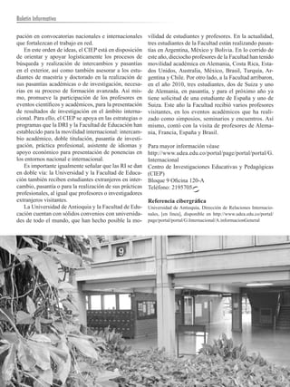 Boletín Informativo

pación en convocatorias nacionales e internacionales       vilidad de estudiantes y profesores. En la actualidad,
que fortalezcan el trabajo en red.                         tres estudiantes de la Facultad están realizando pasan-
    En este orden de ideas, el CIEP está en disposición    tías en Argentina, México y Bolivia. En lo corrido de
de orientar y apoyar logísticamente los procesos de        este año, dieciocho profesores de la Facultad han tenido
búsqueda y realización de intercambios y pasantías         movilidad académica en Alemania, Costa Rica, Esta-
en el exterior, así como también asesorar a los estu-      dos Unidos, Australia, México, Brasil, Turquía, Ar-
diantes de maestría y doctorado en la realización de       gentina y Chile. Por otro lado, a la Facultad arribaron,
sus pasantías académicas o de investigación, necesa-       en el año 2010, tres estudiantes, dos de Suiza y uno
rias en su proceso de formación avanzada. Así mis-         de Alemania, en pasantía, y para el próximo año ya
mo, promueve la participación de los profesores en         tiene solicitud de una estudiante de España y uno de
eventos científicos y académicos, para la presentación     Suiza. Este año la Facultad recibió varios profesores
de resultados de investigación en el ámbito interna-       visitantes, en los eventos académicos que ha reali-
cional. Para ello, el CIEP se apoya en las estrategias o   zado como simposios, seminarios y encuentros. Así
programas que la DRI y la Facultad de Educación han        mismo, contó con la visita de profesores de Alema-
establecido para la movilidad internacional: intercam-     nia, Francia, España y Brasil.
bio académico, doble titulación, pasantía de investi-
gación, práctica profesional, asistente de idiomas y       Para mayor información véase
apoyo económico para presentación de ponencias en          http://www.udea.edu.co/portal/page/portal/portal/G.
los entornos nacional e internacional.                     Internacional
    Es importante igualmente señalar que las RI se dan     Centro de Investigaciones Educativas y Pedagógicas
en doble vía: la Universidad y la Facultad de Educa-       (CIEP)
ción también reciben estudiantes extranjeros en inter-     Bloque 9 Oficina 120-A
cambio, pasantía o para la realización de sus prácticas    Teléfono: 2195705.
profesionales, al igual que profesores o investigadores
extranjeros visitantes.                                    Referencia cibergráfica
    La Universidad de Antioquia y la Facultad de Edu-      Universidad de Antioquia, Dirección de Relaciones Internacio-
cación cuentan con sólidos convenios con universida-       nales, [en línea], disponible en http://www.udea.edu.co/portal/
des de todo el mundo, que han hecho posible la mo-         page/portal/portal/G.Internacional/A.informacionGeneral




   6        UNIVERSIDAD DE ANTIOQUIA
 