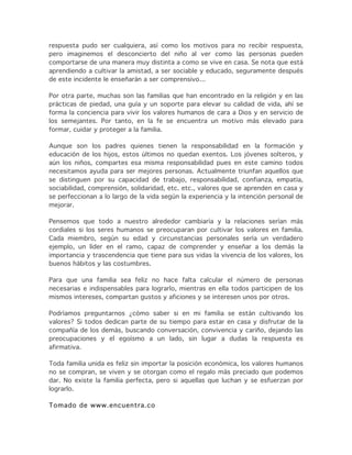 respuesta pudo ser cualquiera, así como los motivos para no recibir respuesta,
pero imaginemos el desconcierto del niño al ver como las personas pueden
comportarse de una manera muy distinta a como se vive en casa. Se nota que está
aprendiendo a cultivar la amistad, a ser sociable y educado, seguramente después
de este incidente le enseñarán a ser comprensivo…
Por otra parte, muchas son las familias que han encontrado en la religión y en las
prácticas de piedad, una guía y un soporte para elevar su calidad de vida, ahí se
forma la conciencia para vivir los valores humanos de cara a Dios y en servicio de
los semejantes. Por tanto, en la fe se encuentra un motivo más elevado para
formar, cuidar y proteger a la familia.
Aunque son los padres quienes tienen la responsabilidad en la formación y
educación de los hijos, estos últimos no quedan exentos. Los jóvenes solteros, y
aún los niños, compartes esa misma responsabilidad pues en este camino todos
necesitamos ayuda para ser mejores personas. Actualmente triunfan aquellos que
se distinguen por su capacidad de trabajo, responsabilidad, confianza, empatía,
sociabilidad, comprensión, solidaridad, etc. etc., valores que se aprenden en casa y
se perfeccionan a lo largo de la vida según la experiencia y la intención personal de
mejorar.
Pensemos que todo a nuestro alrededor cambiaría y la relaciones serían más
cordiales si los seres humanos se preocuparan por cultivar los valores en familia.
Cada miembro, según su edad y circunstancias personales sería un verdadero
ejemplo, un líder en el ramo, capaz de comprender y enseñar a los demás la
importancia y trascendencia que tiene para sus vidas la vivencia de los valores, los
buenos hábitos y las costumbres.
Para que una familia sea feliz no hace falta calcular el número de personas
necesarias e indispensables para lograrlo, mientras en ella todos participen de los
mismos intereses, compartan gustos y aficiones y se interesen unos por otros.
Podríamos preguntarnos ¿cómo saber si en mi familia se están cultivando los
valores? Si todos dedican parte de su tiempo para estar en casa y disfrutar de la
compañía de los demás, buscando conversación, convivencia y cariño, dejando las
preocupaciones y el egoísmo a un lado, sin lugar a dudas la respuesta es
afirmativa.
Toda familia unida es feliz sin importar la posición económica, los valores humanos
no se compran, se viven y se otorgan como el regalo más preciado que podemos
dar. No existe la familia perfecta, pero si aquellas que luchan y se esfuerzan por
lograrlo.
Tomado de www.encuentra.co
 