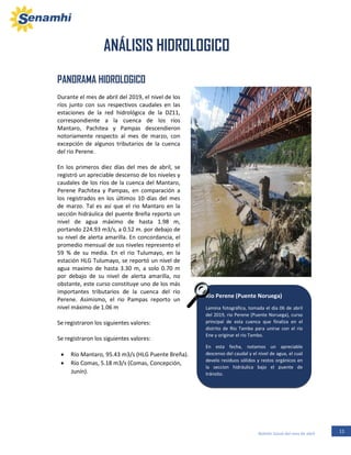 11Boletín Zonal del mes de abril
Rio Perene (Puente Noruega)
Lamina fotográfica, tomada el día 06 de abril
del 2019, rio Perene (Puente Noruega), curso
principal de esta cuenca que finaliza en el
distrito de Rio Tambo para unirse con el rio
Ene y originar el rio Tambo.
En esta fecha, notamos un apreciable
descenso del caudal y el nivel de agua, el cual
develo residuos sólidos y restos orgánicos en
la seccion hidráulica bajo el puente de
tránsito.
PANORAMA HIDROLOGICO
Durante el mes de abril del 2019, el nivel de los
ríos junto con sus respectivos caudales en las
estaciones de la red hidrológica de la DZ11,
correspondiente a la cuenca de los ríos
Mantaro, Pachitea y Pampas descendieron
notoriamente respecto al mes de marzo, con
excepción de algunos tributarios de la cuenca
del rio Perene.
En los primeros diez días del mes de abril, se
registró un apreciable descenso de los niveles y
caudales de los ríos de la cuenca del Mantaro,
Perene Pachitea y Pampas, en comparación a
los registrados en los últimos 10 días del mes
de marzo. Tal es así que el rio Mantaro en la
sección hidráulica del puente Breña reporto un
nivel de agua máximo de hasta 1.98 m,
portando 224.93 m3/s, a 0.52 m. por debajo de
su nivel de alerta amarilla. En concordancia, el
promedio mensual de sus niveles represento el
59 % de su media. En el rio Tulumayo, en la
estación HLG Tulumayo, se reportó un nivel de
agua maximo de hasta 3.30 m, a solo 0.70 m
por debajo de su nivel de alerta amarilla, no
obstante, este curso constituye uno de los más
importantes tributarios de la cuenca del rio
Perene. Asimismo, el rio Pampas reporto un
nivel máximo de 1.06 m
Se registraron los siguientes valores:
Se registraron los siguientes valores:
• Río Mantaro, 95.43 m3/s (HLG Puente Breña).
• Río Comas, 5.18 m3/s (Comas, Concepción,
Junín).
ANÁLISIS HIDROLOGICO
I. ANÁLISIS HIDROLOGICO
 
