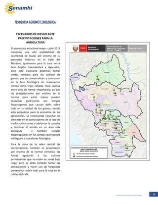 18Boletín Zonal del mes de abril
TENDENCIA AGROMETEOROLOGICA
ESCENARIOS DE RIESGO ANTE
PRECIPITACIONES PARA LA
AGRICULTURA
El pronóstico estacional mayo – julio 2019
mantiene una alta probabilidad de
ocurrencia de lluvias por encima de su
promedio histórico en el Valle del
Mantaro, igualmente para la zona sierra
dela Región Huancavelica y Ayacucho,
ante este escenario debemos tomar
ciertas medidas para los cultivos de
granos que se comercialicen y consuman
en la fase fenológica de maduración
cornea como trigo, cebada, maíz, quinua
entre oros de menor importancia, ya que
las precipitaciones por encima de lo
normal para estos meses pueden
ocasionar pudriciones por hongos
fitopatogenos que causan daño sobre
todo en la calidad de los granos, siendo
esto perjudicial para la economía de los
agricultores, se recomienda cosechar no
bien este en el punto óptimo de la fase de
maduración cornea o adelantar la cosecha
y terminar el secado en un área más
protegida y también instalar
espantapájaros en los campos que todavía
no lleguen a la madurez fisiológica.
Para la zona de la selva central las
precipitaciones también se presentarán
por encima de la normal climática, las
lluvias ayudarán a los cultivos
permanentes que no estén en zonas bajo
riego, pero se debe también tomar las
precauciones y hacer uso de fungicidas
preventivos sobre todo para la roya en el
cultivo del café.
 