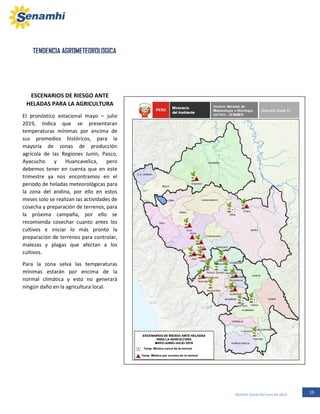 19Boletín Zonal del mes de abril
TENDENCIA AGROMETEOROLOGICA
ESCENARIOS DE RIESGO ANTE
HELADAS PARA LA AGRICULTURA
El pronóstico estacional mayo – julio
2019, Indica que se presentaran
temperaturas mínimas por encima de
sus promedios históricos, para la
mayoría de zonas de producción
agrícola de las Regiones Junín, Pasco,
Ayacucho y Huancavelica, pero
debemos tener en cuenta que en este
trimestre ya nos encontramos en el
periodo de heladas meteorológicas para
la zona del andina, por ello en estos
meses solo se realizan las actividades de
cosecha y preparación de terrenos, para
la próxima campaña, por ello se
recomienda cosechar cuanto antes los
cultivos e iniciar lo más pronto la
preparación de terrenos para controlar,
malezas y plagas que afectan a los
cultivos.
Para la zona selva las temperaturas
mínimas estarán por encima de la
normal climática y esto no generará
ningún daño en la agricultura local.
 