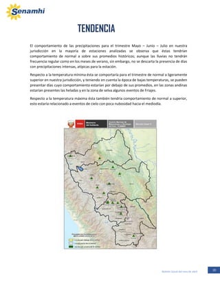 20Boletín Zonal del mes de abril
El comportamiento de las precipitaciones para el trimestre Mayo – Junio – Julio en nuestra
jurisdicción en la mayoría de estaciones analizadas se observa que éstas tendrían
comportamiento de normal a sobre sus promedios históricos; aunque las lluvias no tendrán
frecuencia regular como en los meses de verano, sin embargo, no se descarta la presencia de días
con precipitaciones intensas, atípicas para la estación.
Respecto a la temperatura mínima ésta se comportaría para el trimestre de normal a ligeramente
superior en nuestra jurisdicción, y teniendo en cuenta la época de bajas temperaturas, se pueden
presentar días cuyo comportamiento estarían por debajo de sus promedios, en las zonas andinas
estarían presentes las heladas y en la zona de selva algunos eventos de Friajes.
Respecto a la temperatura máxima ésta también tendría comportamiento de normal a superior,
esto estaría relacionado a eventos de cielo con poca nubosidad hacia el mediodía.
TENDENCIA
 